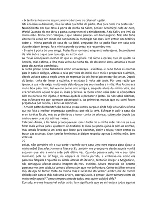 - Se tentares tocar-me sequer, arranco-te todos os cabelos! - gritei.
Isto encerrou a discussão, mas eu sabia que tinha de partir. Mas para onde iria desta vez?
No momento em que batia à porta da minha tia Salim, pensei: Recomeça tudo de novo,
Waris! Quando ela me abriu a porta, cumprimentei-a timidamente. A tia Saliru era irmã da
minha mãe. Tinha cinco crianças, o que não me pareceu um bom augúrio. Mas não tinha
alternativa a não ser tornar-me salteadora ou mendigar nas ruas. Sem entrar em detalhes
sobre a minha partida de casa da tia Utitil, perguntei-lhe se podia ficar em casa dela
durante algum tempo. Para minha grande surpresa, ela respondeu-me:
- Bateste à porta de uma amiga. Podes ficar connosco enquanto o desejares. Se precisares
de falar sobre o que quer que seja, eu estou aqui.
As coisas começavam melhor do que eu imaginara. Tal como esperara, tive de ajudar na
limpeza, mas Fatima, a filha mais velha da minha tia, de dezanove anos, assumia a maior
parte das tarefas domésticas.
A minha pobre prima trabalhava como uma escrava. Levantava-se cedo todas as manhãs
para ir para o colégio, voltava a casa por volta do meio-dia e meia e preparava o almoço,
depois voltava para a escola antes de regressar às seis horas para tratar do jantar. Depois
do jantar, tinha de limpar a cozinha, e estudava à noite até tarde. Por uma razão que
ignoro, a sua mãe exigia muito mais dela do que dos seus irmãos e irmãs. Mas Fatima era
muito boa para mim; tratava-me como uma amiga e, naquela altura da minha vida, isso
era certamente aquilo de que eu mais precisava. A forma como a sua mãe se comportava
com ela parecia-me injusta, e tentava ajudá-la a preparar o jantar. Eu não sabia cozinhar,
mas esforçava-me por aprender observando-a. As primeiras massas que eu comi foram
preparadas por Fatima, e achei-as deliciosas.
- A maior parte da manutenção da casa estava a meu cargo, e ainda hoje a tia Saliru afirma
que eu fora a melhor empregada doméstica que ela já teve. Esfregar e polir a casa não
eram tarefas fáceis, mas eu preferia-as a tomar conta de crianças, sobretudo depois das
minhas aventuras dos últimos meses.
Tal como Aman, a tia Salim preocupava-se com o facto de a minha mãe não ter as suas
filhas mais velhas para a ajudarem no trabalho. O meu pai podia ajudá-la com os animais,
mas jamais levantaria um dedo que fosse para cozinhar, coser a roupa, tecer cestos ou
tratar das crianças. Eram tarefas femininas, e diziam respeito apenas à minha mãe. Bem
vistas as
70
coisas, não cumprira ele a sua parte trazendo para casa uma nova esposa para ajudar a
minha mãe? Sim, efectivamente fizera-o. Eu também me preocupava desde aquela manhã
escurem que vira a minha mãe pela última vez. Quando pensava nela, via o seu rosto
iluminado pela luz do fogo, na véspera da minha partida, e lembrava-me como ela
parecera fatigada Enquanto eu corria através do deserto, tentando chegar a Mogadíscio,
não conseguia afastar aquela imagem do meu espírito. Aquela travessia do deserto
parecera-me sem saída, ta como o dilema com que me defrontara. Como escolher entre o
meu desejo de tomar conta da minha mãe e livrar-me do velho? Lembro-me de me ter
deixado cair para o chão sob uma árvore, ao crepúsculo, a pensar: Quem tomará conta da
minha mãe agora? Tomou sempre conta de todos, mas quem cuidará dela?
Contudo, era-me impossível voltar atrás. Isso significaria que eu enfrentara todas aquelas
 