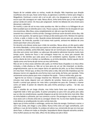 Depois de ter andado sobre as rochas, mudei de direção. Não importava que direção
escolhesse uma vez que, fosse como fosse, eu ignorava o caminho a tomar para chegar a
Mogadíscio. Continuei a correr até o sol se pôr, até a luz desaparecer e a noite ser tão
escura que não conseguia ver nada. Nessa altura, tinha tanta fome que já não conseguia
pensar senão em comer. Os meus pés sangravam. Sentei-me debaixo de uma árvore para
descansar e adormeci.
De manhã, o calor do sol no meu rosto acordou-me. Abri os olhos e vi a folhagem de um
belo eucalipto que se estendia para o céu. Pouco a pouco, lembrei-me da situação em que
me encontrava. Meu Deus, estou completamente só, não sei o que hei-de fazer.
Levantei-me e retomei a minha corrida. Consegui continuar assim durante vários dias, não
sei ao certo quantos. Sei apenas que o tempo já não existia para mim. Restava-me apenas
a fome, a sede, o medo e a dor. Quando estava demasiado escuro para ver, parava para
descansar. Ao meio-dia, quando o sol estava mais quente, sentava-me debaixo de uma
árvore para fazer uma curta sesta.
Foi durante uma dessas sestas que o leão me acordou. Nessa altura, já não queria saber
da minha liberdade; a única coisa que queria era voltar para junto da minha mãe. Mais do
que comida ou bebida, sentia falta dela. Apesar de ser normal para nós passarmos um ou
dois dias sem comer nem beber, eu sabia que não poderia sobreviver durante muito mais
tempo assim. Sentia-me fraca e mal conseguia mexer-me; os meus pés estavam tão
gretados e tão doridos que cada passo era um verdadeiro suplício. Quando o leão se
sentou diante de mim a lamber as mandíbulas, eu já tinha desistido. Aceitei aquela morte
rápida como uma forma de pôr termo ao meu sofrimento.
Mas ao ver os meus ossos salientes sob a pele, as minhas faces chupadas e os meus olhos
inchados, o leão afastou-se. Não sei se teve pena de um ser tão miserável, se decidiu,
pragmaticamente, que eu nem sequer daria um aperitivo de jeito, ou se Deus intercedeu
em meu favor. Pensei que, se Deus me tinha salvo a vida, não seria tão impiedoso que me
deixasse morrer em seguida de uma forma mais cruel ainda, de fome, por exemplo. Tinha
certamente outros planos para mim e implorei-lhe ajuda: - Toma a minha mão, guia-me.
- Agarrei-me ao tronco e consegui levantar-me. Retomei a minha caminhada e, alguns
minutos mais tarde, deparei com um rebanho de camelos. Havia-os por toda a parte.
Escolhi o animal que parecia ter mais leite e precipitei-me para ele. Comecei a mamar
como um bebé. O pastor do rebanho deu pela minha presença e gritou: - Sai daí, sua
cabrinha!
Ouvi o estalido de um longo chicote, mas tinha tanta fome que continuei a mamar
engolindo todo o leite que podia. O pastor precipitou-se para mim aos gritos pois sabia
que se não me amedrontasse, quando chegasse ao pé de mim já não teria mais leite. Mas
eu tinha bebido o suficiente, por isso comecei a correr. Ele perseguiu-me e atingiu-me por
duas vezes com o chicote antes de eu conseguir afastar-me. Eu era mais rápida do que ele,
e ele deteve-se amaldiçoando-me sob o sol do meio-dia.
Agora que já tinha enchido o estômago, sentia-me cheia de energia. Continuei a correr, e
corri mais ainda, até chegar a uma aldeia. Nunca tinha visto um lugar semelhante, com
edifícios e ruas de terra batida. Eu andava em plena rua, convencida de que era isso que
devia fazer, e olhava em todas as direções, boquiaberta diante daquele estranho cenário.
Uma mulher passou ao meu lado, olhou-me da cabeça aos pés e disse:
 