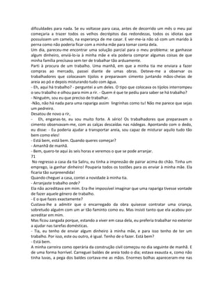 dificuldades para nada. Se eu voltasse para casa, antes de decorrido um mês o meu pai
começaria a trazer todos os velhos decrépitos das redondezas, todos os idiotas que
possuíssem um camelo, na esperança de me casar. E ver-me-ia não só com um marido à
perna como não poderia ficar com a minha mãe para tomar conta dela.
Um dia, pareceu-me encontrar uma solução parcial para o meu problema: se ganhasse
algum dinheiro, enviá-lo-ia à minha mãe e ela poderia comprar algumas coisas de que
minha família precisava sem ter de trabalhar tão arduamente.
Parti à procura de um trabalho. Uma manhã, em que a minha tia me enviara a fazer
compras ao mercado, passei diante de umas obras. Deteve-me a observar os
trabalhadores que colocavam tijolos e preparavam cimento juntando mãos-cheias de
areia ao pó e depois misturando tudo com água.
- Eh, aqui há trabalho? - perguntei a um deles. O tipo que colocava os tijolos interrompeu
o seu trabalho e olhou para mim a rir. - Quem é que te pediu para saber se há trabalho?
- Ninguém, sou eu que preciso de trabalhar.
-Não, não há nada para uma rapariga assim lingrinhas como tu! Não me parece que sejas
um pedreiro.
Desatou de novo a rir,
- Eh, enganas-te, eu sou muito forte. A sério! Os trabalhadores que preparavam o
cimento observavam-me, com as calças descaídas nas nádegas. Apontando com o dedo,
eu disse: - Eu poderia ajudar a transportar areia, sou capaz de misturar aquilo tudo tão
bem como eles!
- Está bem, está bem. Quando queres começar?
- Amanhã de manhã.
- Bem, quero-te aqui às seis horas e veremos o que se pode arranjar.
71
No regresso a casa da tia Saliru, eu tinha a impressão de pairar acima do chão. Tinha um
emprego, ia ganhar dinheiro! Pouparia todos os tostões para os enviar à minha mãe. Ela
ficaria tão surpreendida!
Quando cheguei a casa, contei a novidade à minha tia.
- Arranjaste trabalho onde?
Ela não acreditava em mim. Era-lhe impossível imaginar que uma rapariga tivesse vontade
de fazer aquele género de trabalho.
- E o que fazes exactamente?
Custava-lhe a admitir que o encarregado da obra quisesse contratar uma criança,
sobretudo alguém com um ar tão faminto como eu. Mas insisti tanto que ela acabou por
acreditar em mim.
Mas ficou zangada porque, estando a viver em casa dela, eu preferia trabalhar no exterior
a ajudar nas tarefas domésticas.
- Tia, eu tenho de enviar algum dinheiro à minha mãe, e para isso tenho de ter um
trabalho. Por isso, este ou outro, é igual. Tenho de o fazer. Está bem?
- Está bem.
A minha carreira como operária da construção civil começou no dia seguinte de manhã. E
de uma forma horrível. Carreguei baldes de areia todo o dia; estava exausta e, como não
tinha luvas, a pega dos baldes cortava-me as mãos. Enormes bolhas apareceram-me nas
 