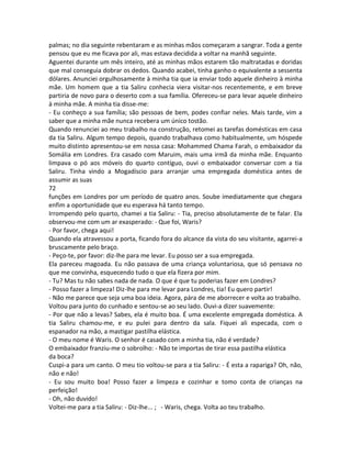 palmas; no dia seguinte rebentaram e as minhas mãos começaram a sangrar. Toda a gente
pensou que eu me ficava por ali, mas estava decidida a voltar na manhã seguinte.
Aguentei durante um mês inteiro, até as minhas mãos estarem tão maltratadas e doridas
que mal conseguia dobrar os dedos. Quando acabei, tinha ganho o equivalente a sessenta
dólares. Anunciei orgulhosamente à minha tia que ia enviar todo aquele dinheiro à minha
mãe. Um homem que a tia Saliru conhecia viera visitar-nos recentemente, e em breve
partiria de novo para o deserto com a sua família. Ofereceu-se para levar aquele dinheiro
à minha mãe. A minha tia disse-me:
- Eu conheço a sua família; são pessoas de bem, podes confiar neles. Mais tarde, vim a
saber que a minha mãe nunca recebera um único tostão.
Quando renunciei ao meu trabalho na construção, retomei as tarefas domésticas em casa
da tia Saliru. Algum tempo depois, quando trabalhava como habitualmente, um hóspede
muito distinto apresentou-se em nossa casa: Mohammed Chama Farah, o embaixador da
Somália em Londres. Era casado com Maruim, mais uma irmã da minha mãe. Enquanto
limpava o pó aos móveis do quarto contíguo, ouvi o embaixador conversar com a tia
Saliru. Tinha vindo a Mogadíscio para arranjar uma empregada doméstica antes de
assumir as suas
72
funções em Londres por um período de quatro anos. Soube imediatamente que chegara
enfim a oportunidade que eu esperava há tanto tempo.
Irrompendo pelo quarto, chamei a tia Saliru: - Tia, preciso absolutamente de te falar. Ela
observou-me com um ar exasperado: - Que foi, Waris?
- Por favor, chega aqui!
Quando ela atravessou a porta, ficando fora do alcance da vista do seu visitante, agarrei-a
bruscamente pelo braço.
- Peço-te, por favor: diz-lhe para me levar. Eu posso ser a sua empregada.
Ela pareceu magoada. Eu não passava de uma criança voluntariosa, que só pensava no
que me convinha, esquecendo tudo o que ela fizera por mim.
- Tu? Mas tu não sabes nada de nada. O que é que tu poderias fazer em Londres?
- Posso fazer a limpeza! Diz-lhe para me levar para Londres, tia! Eu quero partir!
- Não me parece que seja uma boa ideia. Agora, pára de me aborrecer e volta ao trabalho.
Voltou para junto do cunhado e sentou-se ao seu lado. Ouvi-a dizer suavemente:
- Por que não a levas? Sabes, ela é muito boa. É uma excelente empregada doméstica. A
tia Saliru chamou-me, e eu pulei para dentro da sala. Fiquei ali especada, com o
espanador na mão, a mastigar pastilha elástica.
- O meu nome é Waris. O senhor é casado com a minha tia, não é verdade?
O embaixador franziu-me o sobrolho: - Não te importas de tirar essa pastilha elástica
da boca?
Cuspi-a para um canto. O meu tio voltou-se para a tia Saliru: - É esta a rapariga? Oh, não,
não e não!
- Eu sou muito boa! Posso fazer a limpeza e cozinhar e tomo conta de crianças na
perfeição!
- Oh, não duvido!
Voltei-me para a tia Saliru: - Diz-lhe... ; - Waris, chega. Volta ao teu trabalho.
 