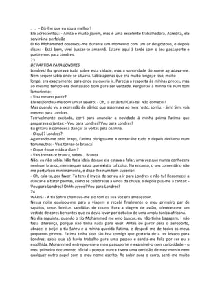 . . - Diz-lhe que eu sou a melhor!
Ela acrescentou: - Ainda é muito jovem, mas é uma excelente trabalhadora. Acredita, ela
servirá na perfeição
O tio Mohammed observou-me durante um momento com um ar desgostoso, e depois
disse: - Está bem, virei buscar-te amanhã. Estarei aqui à tarde com o teu passaporte e
partiremos para Londres.
73
DE PARTIDA PARA LONDRES
Londres! Eu ignorava tudo sobre esta cidade, mas a sonoridade do nome agradava-me.
Nem sequer sabia onde se situava. Sabia apenas que era muito longe; e isso, muito
longe, era exactamente para onde eu queria ir. Parecia a resposta às minhas preces, mas
ao mesmo tempo era demasiado bom para ser verdade. Perguntei à minha tia num tom
lamuriento:
- Vou mesmo partir?
Ela respondeu-me com um ar severo: - Oh, lá estás tu! Cala-te! Não comeces!
Mas quando viu a expressão de pânico que assomava ao meu rosto, sorriu: - Sim! Sim, vais
mesmo para Londres.
Terrivelmente excitada, corri para anunciar a novidade à minha prima Fatima que
preparava o jantar: - Vou para Londres! Vou para Londres!
Eu gritava e comecei a dançar às voltas pela cozinha.
- O quê? Londres?
Agarrando-me pelo braço, Fatima obrigou-me a contar-lhe tudo e depois declarou num
tom neutro: - Vais tornar-te branca!
- O que é que estás a dizer?
- Vais tornar-te branca, sabes... Branca.
Não, eu não sabia. Não fazia ideia do que ela estava a falar, uma vez que nunca conhecera
nenhum branco; nem sequer sabia que existia tal coisa. No entanto, o seu comentário não
me perturbou minimamente, e disse-lhe num tom superior:
- Oh, cala-te, por favor. Tu tens é inveja de ser eu a ir para Londres e não tu! Recomecei a
dançar e a bater palmas, como se celebrasse a vinda da chuva, e depois pus-me a cantar: -
Vou para Londres! Ohhh-ayeee! Vou para Londres!
74
WARIS! - A tia Sahru chamava-me e o tom da sua voz era ameaçador.
Nessa noite equipou-me para a viagem e recebi finalmente o meu primeiro par de
sapatos, umas bonitas sandálias de couro. Para a viagem de avião, ofereceu-me um
vestido de cores berrantes que eu devia levar por debaixo de uma ampla túnica africana.
No dia seguinte, quando o tio Mohammed me veio buscar, eu não tinha bagagem, i não
fazia diferença, porque não tinha nada para levar. Antes de partir para o aeroporto,
abracei e beijei a tia Sahru e a minha querida Fatima, e despedi-me de todos os meus
pequenos primos. Fatima tinha sido tão boa comigo que gostaria de a ter levado para
Londres; sabia que só havia trabalho para uma pessoa e sentia-me feliz por ser eu a
escolhida. Mohammed entregou-me o meu passaporte e examinei-o com curiosidade - o
meu primeiro documento oficial - porque nunca tivera uma certidão de nascimento nem
qualquer outro papel com o meu nome escrito. Ao subir para o carro, senti-me muito
 