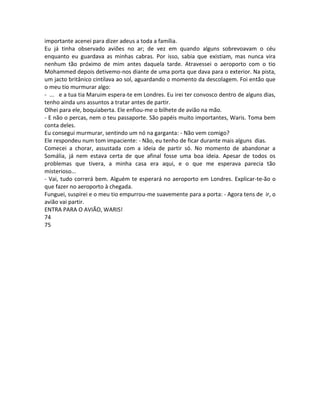 importante acenei para dizer adeus a toda a família.
Eu já tinha observado aviões no ar; de vez em quando alguns sobrevoavam o céu
enquanto eu guardava as minhas cabras. Por isso, sabia que existiam, mas nunca vira
nenhum tão próximo de mim antes daquela tarde. Atravessei o aeroporto com o tio
Mohammed depois detivemo-nos diante de uma porta que dava para o exterior. Na pista,
um jacto britânico cintilava ao sol, aguardando o momento da descolagem. Foi então que
o meu tio murmurar algo:
- ... e a tua tia Maruim espera-te em Londres. Eu irei ter convosco dentro de alguns dias,
tenho ainda uns assuntos a tratar antes de partir.
Olhei para ele, boquiaberta. Ele enfiou-me o bilhete de avião na mão.
- E não o percas, nem o teu passaporte. São papéis muito importantes, Waris. Toma bem
conta deles.
Eu consegui murmurar, sentindo um nó na garganta: - Não vem comigo?
Ele respondeu num tom impaciente: - Não, eu tenho de ficar durante mais alguns dias.
Comecei a chorar, assustada com a ideia de partir só. No momento de abandonar a
Somália, já nem estava certa de que afinal fosse uma boa ideia. Apesar de todos os
problemas que tivera, a minha casa era aqui, e o que me esperava parecia tão
misterioso...
- Vai, tudo correrá bem. Alguém te esperará no aeroporto em Londres. Explicar-te-ão o
que fazer no aeroporto à chegada.
Funguei, suspirei e o meu tio empurrou-me suavemente para a porta: - Agora tens de ir, o
avião vai partir.
ENTRA PARA O AVIÃO, WARIS!
74
75
 
