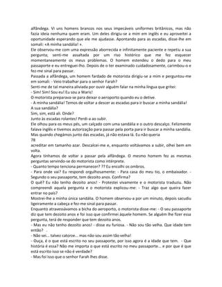 alfândega. Vi uns homens brancos nos seus impecáveis uniformes britânicos, mas não
fazia ideia nenhuma quem eram. Um deles dirigiu-se a mim em inglês e eu aproveitei a
oportunidade esperando que ele me ajudasse. Apontando para as escadas, disse-lhe em
somali: «A minha sandália! ».
Ele observou-me com uma expressão aborrecida e infinitamente paciente e repetiu a sua
pergunta; senti-me assaltada por um riso histérico que me fez esquecer
momentaneamente os meus problemas. O homem estendeu o dedo para o meu
passaporte e eu entreguei-lho. Depois de o ter examinado cuidadosamente, carimbou-o e
fez-me sinal para passar.
Passada a alfândega, um homem fardado de motorista dirigiu-se a mim e perguntou-me
em somali: - Veio trabalhar para o senhor Farah?
Senti-me de tal maneira aliviada por ouvir alguém falar na minha língua que gritei:
- Sim! Sim! Sou eu! Eu sou a Waris!
O motorista preparava-se para deixar o aeroporto quando eu o detive.
- A minha sandália! Temos de voltar a descer as escadas para ir buscar a minha sandália!
A sua sandália?
Sim, sim, está ali. Onde?
Junto às escadas rolantes! Perdi-a ao subir.
Ele olhou para os meus pés, um calçado com uma sandália e o outro descalço. Felizmente
falava inglês e tivemos autorização para passar pela porta para ir buscar a minha sandália.
Mas quando chegámos junto das escadas, já não estava lá. Eu não queria
78
acreditar em tamanho azar. Descalcei-me e, enquanto voltávamos a subir, olhei bem em
volta.
Agora tínhamos de voltar a passar pela alfândega. O mesmo homem fez as mesmas
perguntas servindo-se do motorista como intérprete.
- Quanto tempo tenciona permanecer? ?? Eu encolhi os ombros.
- Para onde vai? Eu respondi orgulhosamente: - Para casa do meu tio, o embaixador. -
Segundo o seu passaporte, tem dezoito anos. Confirma?
O quê? Eu não tenho dezoito anos! - Protestei vivamente e o motorista traduziu. Não
compreendi aquela pergunta e o motorista explicou-me: - Traz algo que queira fazer
entrar no país?
Mostrei-lhe a minha única sandália. O homem observou-a por um minuto, depois sacudiu
ligeiramente a cabeça e fez-me sinal para passar.
Enquanto atravessávamos a bicha do aeroporto, o motorista disse-me: - O seu passaporte
diz que tem dezoito anos e foi isso que confirmei àquele homem. Se alguém lhe fizer essa
pergunta, terá de responder que tem dezoito anos.
- Mas eu não tenho dezoito anos! - disse eu furiosa. - Não sou tão velha. Que idade tem
então? .
- Não sei... talvez catorze... mas não sou assim tão velha!
- Ouça, é o que está escrito no seu passaporte, por isso agora é a idade que tem. - Que
história é essa? Não me importa o que está escrito no meu passaporte... e por que é que
está escrito isso se não é verdade?
- Mas foi isso que o senhor Farah lhes disse.
 
