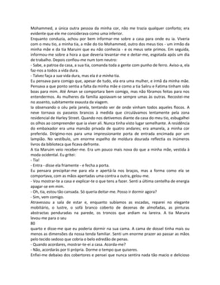 Mohammed, a única outra pessoa da minha cor, não me trazia qualquer conforto; era
evidente que ele me considerava como uma inferior.
Enquanto conduzia, achou por bem informar-me sobre a casa para onde eu ia. Viveria
com o meu tio, a minha tia, a mãe do tio Mohammed, outro dos meus tios - um irmão da
minha mãe e da tia Maruini que eu não conhecia - e os meus sete primos. Em seguida,
informou-me sobre a hora a que deveria levantar-me e deitar-me, esgotada após um dia
de trabalho. Depois confiou-me num tom neutro:
- Sabe, a patroa da casa, a sua tia, comanda toda a gente com punho de ferro. Aviso-a, ela
faz-nos a todos a vida dura.
- Talvez faça a sua vida dura, mas ela é a minha tia.
Eu pensava para comigo que, apesar de tudo, ela era uma mulher, e irmã da minha mãe.
Pensava a que ponto sentia a falta da minha mãe e como a tia Saliru e Fatima tinham sido
boas para mim. Até Aman se comportara bem comigo, mas não fôramos feitas para nos
entendermos. As mulheres da família apoiavam-se sempre umas às outras. Recostei-me
no assento, subitamente exausta da viagem.
Ia observando o céu pela janela, tentando ver de onde vinham todos aqueles flocos. A
neve tornava os passeios brancos à medida que circulávamos lentamente pela zona
residencial de Harley Street. Quando nos detivemos diante da casa do meu tio, esbugalhei
os olhos ao compreender que ia viver ali. Nunca tinha visto lugar semelhante. A residência
do embaixador era uma mansão privada de quatro andares; era amarela, a minha cor
preferida. Dirigimo-nos para uma impressionante porta de entrada encimada por um
lampião. No vestíbulo, um enorme espelho de moldura dourada reflectia os inúmeros
livros da biblioteca que ficava defronte.
A tia Maruim veio receber-me. Era um pouco mais nova do que a minha mãe, vestida à
moda ocidental. Eu gritei:
- Tia!
- Entra - disse ela friamente - e fecha a porta.
Eu pensara precipitar-me para ela e apertá-la nos braços, mas a forma como ela se
comportava, com as mãos apertadas uma contra a outra, gelou-me.
- Vou mostrar-te a casa e explicar-te o que tens a fazer. Senti a última centelha de energia
apagar-se em mim.
- Oh, tia, estou tão cansada. Só queria deitar-me. Posso ir dormir agora?
- Sim, vem comigo.
Atravessou a sala de estar e, enquanto subíamos as escadas, reparei no elegante
mobiliário, o lustre, o sofá branco coberto de dezenas de almofadas, as pinturas
abstractas penduradas na parede, os troncos que ardiam na lareira. A tia Maruira
levou-me para o seu
80
quarto e disse-me que eu poderia dormir na sua cama. A cama de dossel tinha mais ou
menos as dimensões da nossa tenda familiar. Senti um enorme prazer ao passar as mãos
pelo tecido sedoso que cobria o belo edredão de penas.
- Quando acordares, mostrar-te-ei a casa. Acorda-me?
- Não, acordarás por ti própria. Dorme o tempo que quiseres.
Enfiei-me debaixo dos cobertores e pensei que nunca sentira nada tão macio e delicioso
 