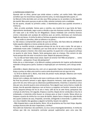 A EMPREGADA DOMESTICA
Quando abri os olhos, pensei que ainda estava a sonhar, um sonho lindo. Não podia
acreditar que me encontrava naquela enorme cama, no meio daquele belo quarto. A
tia Maruim tinha dormido com um dos seus filhos porque eu só acordara no dia seguinte
de manhã. Mas assim que pus os pés no chão, retomei contacto com a realidade.
Saí do quarto, situado no primeiro andar, e deambulava pela casa quando encontrei a
minha tia.
- Bem, já estás acordada. Vamos para a cozinha, vou mostrar-te o que terás de fazer.
Ligeiramente atordoada, segui-a para a divisão a que ela chamava cozinha. Não se parecia
em nada com a da minha tia em Mogadíscio. Estava mobilada com armários brancos
creme e decorada com azulejos de cerâmica azul; ao centro, dominava um monstruoso
fogão de seis bocas. A minha tia abria e fechava as gavetas enquanto me explicava:
- . . aqui estão os utensílios, além os talheres e os panos...
Eu não estava a compreender palavra do que ela me dizia, não fazia ideia da utilidade de
todos aqueles objectos e menos ainda de como os utilizar.
- Todas as manhãs servirás o pequeno-almoço do teu tio às seis e meia. Ele vai para a
embaixada muito cedo. É diabético, por isso terás de ter muita atenção com a sua dieta.
Ele toma sempre o mesmo: chá e dois ovos quentes. Eu quero ter o meu pequeno-almoço
no quarto às sete horas. Depois, farás panquecas para as crianças. Eles comem às oito
horas porque têm de estar na escola às nove. Depois do pequeno-almoço...
- Tia, eu não sei fazer todas essas coisas. Quem vai ensinar-me? Não sei preparar ... como
se chamam... panquecas. O que são panquecas?
Antes de eu a interromper, a tia Maruim acabara justamente de inspirar profundamente
estender o braço para a porta. Susteve a respiração por um momento, com o braço ainda
82
estendido e depois observou-me, com um ar apavorado. Expirou lentamente baixando o
braço e juntou as mãos uma contra a outra como da primeira vez em que me vira.
- Eu fá-lo-ei diante de ti, Waris, mas terás de prestar muita atenção. Observa com muito
cuidado, escuta e aprende.
Acenei com a cabeça; ela inspirou de novo e continuou a dar-me as suas instruções.
No final da primeira semana e após alguns desastres menores, tudo aquilo não passava
para mim de uma rotina que eu observava quotidianamente, trezentos e sessenta e cinco
dias por ano, durante quatro anos consecutivos. Para alguém que nunca tivera a noção do
tempo, tive de aprender depressa a ver as horas e a respeitar um horário. Levantar às seis
horas; pequeno-almoço do tio às seis e meia; café da tia às sete horas; panquecas das
crianças às oito horas. Em seguida, limpava a cozinha. Depois de ter conduzido o meu tio à
embaixada, o motorista vinha buscar as crianças para as levar à escola. Nessa altura eu
limpava o quarto da minha tia e as casas de banho, depois fazia a limpeza de cada divisão
dos quatro andares da casa, limpando, varrendo, esfregando e encerando. E, podem crer,
se o meu trabalho não agradava a alguém na família, faziam-me sabê-lo:
- Não limpaste bem a casa de banho, Waris. Vê se da próxima vez fica mais limpa. Aqueles
azulejos brancos têm de estar impecáveis, a brilhar!
Para além do motorista e do cozinheiro, eu era a única empregada doméstica. A minha tia
achava que não era necessário contratar pessoal suplementar para uma casa tão
 