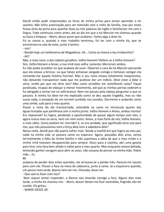 Decidi então pedir emprestados os livros da minha prima para tentar aprender a ler
sozinha. Não tinha autorização para ver televisão com o resto da família, mas por vezes
ficava atrás da porta para apanhar duas ou três palavras de inglês e familiarizar-me com a
língua. Tudo continuou como antes, até ao dia em que a tia Maruim me chamou quando
eu fazia a limpeza: - Waris, desce assim que acabares. Tenho algo a dizer-te.
Fiz as camas e, quando o meu trabalho terminou, fui ter com a minha tia, que se
encontrava na sala de estar, junto à lareira.
- sim?
- Recebi hoje um telefonema de Mogadíscio. Ah... Como se chama o teu irmãozinho?
- Ali?
Não, o mais novo, o dos cabelos grisalhos. Velho Homem? Refere-se a Velho Homem?
Sim, Velho Homem e Aman, a tua irmã mais velha. Lamento. Morreram ambos.
Eu não podia acreditar no que acabava de ouvir. Observei a cara da tia Maruim pensando
que ela estava a brincar, ou que talvez estivesse zangada comigo e tentasse castigar-me
contando-me aquela história horrível. Mas o seu rosto estava totalmente inexpressivo,
não deixando transparecer nada que me pudesse dar um indício. Deve estar a falar a
sério, senão por que me diria isto? Mas como acreditar em semelhante coisa? Fiquei
paralisada, incapaz de esboçar o menor movimento, até que as minhas pernas cederam e
fui obrigada a sentar-me no sofá branco. Nem me passou pela cabeça perguntar o que se
passara. A minha tia deve ter-me explicado como se deu aquela tragédia, mas eu não
ouvia nada, à excepção de um terrível zumbido nos ouvidos. Dormente e andando como
uma zombi, subi para o meu quarto.
Passei o resto do dia transtornada, estendida na cama no minúsculo quarto das
águas-furtadas que partilhava com a minha prima. Velho Homem e Aman, ambos mortos!
Era impossível! Eu fugira, perdendo a oportunidade de passar algum tempo com eles, e
agora nunca mais os veria, nem um nem outro. Aman, a mais forte de nós; Velho Homem,
o mais sábio. Como podiam ter morrido? E, se era verdade, que significado teria isso para
nós, que não possuíamos nem a força dela nem a sabedoria dele?
Nessa noite, decidi que não queria sofrer mais. Desde a manhã em que fugira ao meu pai,
nada na minha vida se passara como eu esperara. Agora, passados dois anos, sentia
terrivelmente a falta da minha família e não suportava a ideia de que o meu irmão e a
minha irmã tivessem desaparecido para sempre. Desci para a cozinha, abri uma gaveta
para tirar uma faca bem afiada e voltei para o meu quarto. Mas enquanto estava deitada,
tentando ganhar coragem para abrir as veias, não cessava de pensar na minha mãe. Pobre
mãe... Eu
86
acabava de perder dois entes queridos, ela arriscava-se a perder três. Parecia-me injusto
para com ela. Pousei a faca na mesa de cabeceira, junto à cama. Já a esquecera quando,
um pouco mais tarde, Basma veio ver-me. Chocada, disse-me:
- Que vais tu fazer com isso?
Nem sequer tentei responder, e Basma saiu levando consigo a faca. Alguns dias mais
tarde, a minha tia chamou-me: - Waris, desce! Deixei-me ficar estendida, fingindo não ter
ouvido. Ela gritou:
- WARIS! DESCE JÁ!
 