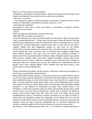 Desci e vi-a à minha espera junto às escadas.
- Despacha-te, está alguém ao telefone para ti. Aquela notícia espantou-me porque nunca
ninguém me telefonara. Na verdade nunca me servira de um telefone.
- Para mim? - murmurei.
- Sim, despacha-te, agarra no telefone! Segurei o auscultador e observei-o como se fosse
morder-me. Mantendo-o centímetros do ouvido, murmurei: - Sim?
- Fala! Fala para o telefone!
Levantando os olhos para o tecto, ela colocou o auscultador na posição correcta,
encostado ao meu ouvido.
- Estou?...
Então ouvi algo de extraordinário: a voz da minha mãe.
-Mãe! Mãe? Oh, meu Deus, és mesmo tu?
Um sorriso iluminou-me o rosto, o primeiro desde há muito tempo. - Mãe, está tudo bem?
- Não, eu estive bastante mal... - Então contou-me que após a morte de Amam e de Velho
Homem quase enlouquecera. Senti-me contente por não ter contribuído para a sua dor
matando-me. Ela havia fugido para o deserto para estar só, para não ver nem falar a
ninguém. Depois fora para Mogadíscio, sempre só, para junto da sua família.
Encontrava-se, naquele momento em casa da tia Saliru, de onde me estava a telefonar.
Tentou explicar-me o que se passara, mas eu continuava sem conseguir compreender.
Velho Homem adoecera. Claro que, como era natural numa existência nómada no
deserto, não tinha sido possível obter assistência médica. Ninguém sabia do que padecia
Velho Homem, ninguém sabia o que fazer. Naquela sociedade, existem apenas duas
alternativas: viver ou morrer, nada mais. Enquanto se vive, tudo corre bem, ninguém se
preocupa muito com a doença uma vez que, sem médicos nem medicamentos, não há
grande coisa a fazer. Quando alguém morre, também está tudo bem porque a vida
continua para os outros. Obedecemos
87
sempre à filosofia do Inch’Allah: «Se Deus quiser». Aceitamos a vida como uma dádiva, e a
morte como a incontestável vontade de Deus.
Mas quando Velho Homem adoeceu, os meus pais tinham-se assustado deveras porque
ele era uma criança especial. Impotente, a minha mãe tinha feito chegar uma mensagem a
Aman pedindo-lhe ajuda. A minha irmã sempre fora a mais forte de nós, saberia o que
fazer. E a minha mãe tivera razão porque Aman. viera a pé de Mogadíscio para ir buscar
Velho Homem e levá-lo ao médico. Ignoro onde a minha família estava acampada naquele
momento e a que distância se encontrava da capital. Mas quando enviou a sua
mensagem, a minha mãe não podia saber que Aman estava grávida de oito meses. Velho
Homem morreu nos seus braços enquanto ela o levava para o hospital. Em estado de
choque, Aman morrera alguns dias mais tarde, bem como o seu bebé., Nunca soube
verdadeiramente onde se encontravam naquele momento mas, ao saber da notícia, a
minha mãe, cuja resistência sempre fora inigualável, fora-se abaixo. Ela era o elo que
mantinha a nossa família unida, e custou-me bastante pensar no que seria a vida dos que
restavam. Acima de tudo, sentia-me desesperada por me encontrar bloqueada em
Londres e incapaz de ajudar a minha mãe no momento em que ela mais precisava.
No entanto, a vida continuava para todos nós, e em Londres eu tentava aproveitar o
 