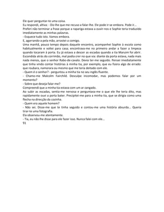 Ele quer perguntar-te uma coisa.
Eu respondi, altiva: - Diz-lhe que me recuso a falar-lhe. Ele pode ir-se embora. Pode ir...
Preferi não terminar a frase porque a rapariga estava a ouvir-nos e Sophie teria traduzido
imediatamente as minhas palavras.
- Esquece tudo isto. Vamos embora.
E, agarrando-a pela mão, arrastei-a comigo.
Uma manhã, pouco tempo depois daquele encontro, acompanhei Sophie à escola como
habitualmente e voltei para casa; encontrava-me no primeiro andar a fazer a limpeza
quando tocaram à porta. Eu já estava a descer as escadas quando a tia Maruim foi abrir.
Escondida atrás do corrimão, mal podia crer no que via: diante da porta estava, nada mais
nada menos, que o senhor Rabo-de-cavalo. Devia ter-me seguido. Pensei imediatamente
que tinha vindo contar histórias à minha tia, por exemplo, que eu fizera algo de errado:
que roubara, namorara ou mesmo que me teria deitado com ele.
- Quem é o senhor? - perguntou a minha tia no seu inglês fluente.
- Chamo-me Malcolm Fairchild. Desculpe incomodar, mas podemos falar por um
momento?
- Sobre que deseja falar-me?
Compreendi que a minha tia estava com um ar zangado.
Ao subir as escadas, sentia-me nervosa e perguntava-me o que ele lhe teria dito, mas
rapidamente ouvi a porta bater. Precipitei-me para a minha tia, que se dirigia como uma
flecha na direcção da cozinha.
- Quem era aquele homem?
- Não sei. Disse-me que te tinha seguido e contou-me uma história absurda... Queria
tirar-te uma fotografia.
Ela observou-me atentamente.
- Tia, eu não lhe disse para ele fazer isso. Nunca falei com ele...
91
 