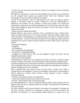 - EU SEI! E foi por isso que ele veio até aqui. Volta ao teu trabalho e não te preocupes
mais. Já tratei dele.
Ela afastou-se, recusando-se a contar-me mais detalhes da sua conversa, mas o facto de a
ver tão zangada fez-me pensar que aquele homem tinha más intenções. Fiquei
horrorizada e nunca mais voltei a mencionar o incidente.
A partir desse momento, o tipo do rabo-de-cavalo nunca mais me dirigiu a palavra.
Quando o encontrava diante da escola, limitava-se a sorrir-me educadamente e
afastava-se. No entanto, um dia, quando eu vinha buscar Sophie, ele assustou-me
aparecendo de repente ao meu lado e estendendo-me um cartão. Sem cessar de o fitar,
enfiei aquele pedaço de papel no fundo do meu bolso. Vi-o dar meia volta, e depois
insultei-o em somali:
- Afasta-te de mim, espécie de canalha!
Quando cheguei a casa, subi as escadas a correr e precipitei-me para o último andar.
Todas as crianças dormiam ali, era o nosso santuário, longe dos adultos. Dirigi-me ao
quarto de Basma, interrompendo, como habitualmente, a sua leitura, e disse-lhe, tirando
o cartão do bolso: - Lembras-te do homem de quem te falei, aquele que estava sempre a
importunar-me e que me seguiu até aqui? Hoje deu-me este cartão. O que é que está aí
escrito?
- Diz que ele é fotógrafo.
- Fotógrafo?
- Tira fotografias.
- Sim, mas que tipo de fotografias?
- No cartão diz: «Fotógrafo de Moda».
- Fotógrafo de moda! Queres dizer que ele fotografa roupas? Ele queria tirar-me
fotografias vestida com roupas?
- Não sei, Waris, não faço ideia.
Compreendi que a aborrecia e que ela gostaria de voltar à sua leitura. Quando a deixei,
escondi o cartão no meu quarto. Uma vozinha dizia-me para o guardar cuidadosamente.
A minha prima Basma era a minha única conselheira, e estava sempre presente quando eu
tinha necessidade dela. Nunca lhe fiquei tão reconhecida como quando ela me ajudou a
resolver o problema com o seu irmão Haji.
Haji, o segundo filho mais velho do meu tio, tinha vinte e quatro anos. Todos o
consideravam muito inteligente e, tal como o tio Abdullah, frequentava a universidade em
Dridres. Sempre se mostrara muito amistoso comigo. Quando eu fazia a limpeza,
costumava dizer-me:
- Eh, Waris, já acabaste de limpar a casa de banho?
~_ Não, mas se quiseres podes usá-la, limpá-la-ei mais tarde.
- Oh, não... Queria apenas saber se precisas de ajuda.
Ou então perguntava-me: - Vou à rua comprar algo para beber. Queres alguma coisa? Eu
gostava muito que ele se mostrasse gentil para comigo. Conversávamos e brincávamos
muitas vezes juntos.
Por vezes, quando eu saía da casa de banho, ele barrava-me a passagem, eu baixava-me
ele fazia o mesmo. Quando eu o empurrava e gritava: «Sai do meu caminho, seu
palerma!», ele desatava a rir. Estes pequenos jogos repetiam-se e, apesar de eu me
 