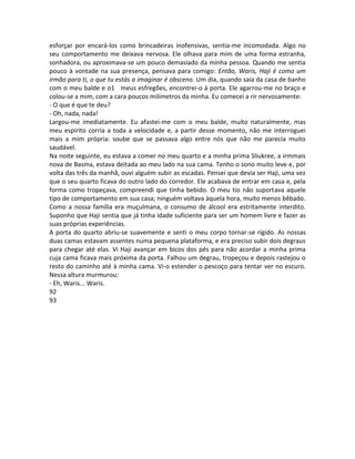 esforçar por encará-los como brincadeiras inofensivas, sentia-me incomodada. Algo no
seu comportamento me deixava nervosa. Ele olhava para mim de uma forma estranha,
sonhadora, ou aproximava-se um pouco demasiado da minha pessoa. Quando me sentia
pouco à vontade na sua presença, pensava para comigo: Então, Waris, Haji é como um
irmão para ti, o que tu estás a imaginar é obsceno. Um dia, quando saía da casa de banho
com o meu balde e o1 meus esfregões, encontrei-o à porta. Ele agarrou-me no braço e
colou-se a mim, com a cara poucos milímetros da minha. Eu comecei a rir nervosamente:
- O que é que te deu?
- Oh, nada, nada!
Largou-me imediatamente. Eu afastei-me com o meu balde, muito naturalmente, mas
meu espírito corria a toda a velocidade e, a partir desse momento, não me interroguei
mais a mim própria: soube que se passava algo entre nós que não me parecia muito
saudável.
Na noite seguinte, eu estava a comer no meu quarto e a minha prima Sliukree, a irmmais
nova de Basma, estava deitada ao meu lado na sua cama. Tenho o sono muito leve e, por
volta das três da manhã, ouvi alguém subir as escadas. Pensei que devia ser Haji, uma vez
que o seu quarto ficava do outro lado do corredor. Ele acabava de entrar em casa e, pela
forma como tropeçava, compreendi que tinha bebido. O meu tio não suportava aquele
tipo de comportamento em sua casa; ninguém voltava àquela hora, muito menos bêbado.
Como a nossa família era muçulmana, o consumo de álcool era estritamente interdito.
Suponho que Haji sentia que já tinha idade suficiente para ser um homem livre e fazer as
suas próprias experiências.
A porta do quarto abriu-se suavemente e senti o meu corpo tornar-se rígido. As nossas
duas camas estavam assentes numa pequena plataforma, e era preciso subir dois degraus
para chegar até elas. Vi Haji avançar em bicos dos pés para não acordar a minha prima
cuja cama ficava mais próxima da porta. Falhou um degrau, tropeçou e depois rastejou o
resto do caminho até à minha cama. Vi-o estender o pescoço para tentar ver no escuro.
Nessa altura murmurou:
- Eh, Waris... Waris.
92
93
 