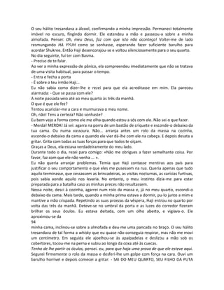 O seu hálito tresandava a álcool, confirmando a minha impressão. Permaneci totalmente
imóvel no escuro, fingindo dormir. Ele estendeu a mão e passeou-a sobre a minha
almofada. Pensei: Oh, meu Deus, faz com que isto não aconteça! Voltei-me de lado
resmungando HA YYUH como se sonhasse, esperando fazer suficiente barulho para
acordar Shukree. Então Haji desencorajou-se e voltou silenciosamente para o seu quarto.
No dia seguinte, fui ter com Basma.
- Preciso de te falar.
Ao ver a minha expressão de pânico, ela compreendeu imediatamente que não se tratava
de uma visita habitual, para passar o tempo.
- Entra e fecha a porta
- É sobre o teu irmão Haji...
Eu não sabia como dizer-lhe e rezei para que ela acreditasse em mim. Ela pareceu
alarmada: - Que se passa com ele?
A noite passada veio até ao meu quarto às três da manhã.
O que é que ele fez?
Tentou acariciar-me a cara e murmurava o meu nome.
Oh, não! Tens a certeza? Não sonhaste?
Eu bem vejo a forma como ele me olha quando estou a sós com ele. Não sei o que fazer.
- Merda! MERDA! Já sei: agarra na porra de um bastão de críquete e esconde-o debaixo da
tua cama. Ou numa vassoura. Não... arranja antes um rolo da massa na cozinha,
esconde-o debaixo da cama e quando ele vier dá-lhe com ele na cabeça. E depois desata a
gritar. Grita com todas as tuas forças para que todos te oiçam.
Graças a Deus, ela estava verdadeiramente do meu lado.
Durante todo o dia, rezei para comigo: «Não me obrigues a fazer semelhante coisa. Por
favor, faz com que ele não venha ... ».
Eu não queria arranjar problemas. Temia que Haji contasse mentiras aos pais para
justificar o seu comportamento e que eles me pusessem na rua. Queria apenas que tudo
aquilo terminasse, que cessassem as brincadeiras, as visitas nocturnas, as carícias furtivas,
pois sabia aonde aquilo nos levaria. No entanto, o meu instinto dizia-me para estar
preparada para a batalha caso as minhas preces não resultassem.
Nessa noite, desci à cozinha, agarrei num rolo da massa e, já no meu quarto, escondi-o
debaixo da cama. Mais tarde, quando a minha prima estava a dormir, pu-lo junto a mim e
mantive a mão crispada. Repetindo as suas proezas da véspera, Haji entrou no quarto por
volta das três da manhã. Deteve-se no umbral da porta e as luzes do corredor fizeram
brilhar os seus óculos. Eu estava deitada, com um olho aberto, e vigiava-o. Ele
aproximou-se da
94
minha cama, inclinou-se sobre a almofada e deu-me uma pancada no braço. O seu hálito
tresandava de tal forma a whisky que eu quase não conseguia respirar, mas não me movi
um centímetro. Em seguida ele ajoelhou-se às apalpadelas e deslizou a mão sob os
cobertores, tocou-me na perna e subiu ao longo da coxa até às cuecas.
Tenho de lhe partir os óculos, pensei. eu, para que haja uma prova de que ele esteve aqui.
Segurei firmemente o rolo da massa e desferi-lhe um golpe com força na cara. Ouvi um
barulho horrível e depois comecei a gritar: - SAI DO MEU QUARTO, SEU FILHO DA PUTA
 