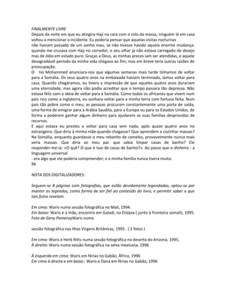FINALMENTE LIVRE
Depois da noite em que eu atingira Haji na cara com o rolo da massa, ninguém lá em casa
voltou a mencionar o incidente. Eu poderia pensar que aquelas visitas nocturnas
não haviam passado de um sonho mau, se não tivesse havido aquela enorme mudança:
quando me cruzava com Haji no corredor, o seu olhar já não estava carregado de desejo
mas de ódio em estado puro. Graças a Deus, as minhas preces iam ser atendidas, e aquele
desagradável período da minha vida chegava ao fim; mas em breve teria outras razões de
preocupação.
O tio Mohammed anunciara-nos que algumas semanas mais tarde tínhamos de voltar
para a Somália. Os seus quatro anos na embaixada haviam terminado, íamos voltar para
casa. Quando chegáramos, eu tivera a impressão de que aqueles quatro anos durariam
uma eternidade, mas agora não podia acreditar que o tempo passara tão depressa. Não
estava feliz com a ideia de voltar para a Somália. Como todos os africanos que vivem num
país rico como a Inglaterra, eu sonhara voltar para a minha terra com fortuna feita. Num
país tão pobre como o meu, as pessoas procuram constantemente uma porta de saída,
uma forma de emigrar para a Arábia Saudita, para a Europa ou para os Estados Unidos, de
forma a poderem ganhar algum dinheiro para ajudarem as suas famílias desprovidas de
recursos.
E aqui estava eu prestes a voltar para casa sem nada, após quase quatro anos no
estrangeiro. Que diria à minha mãe quando chegasse? Que aprendem a cozinhar massas?
Na Somália, enquanto guardasse o meu rebanho de camelos, provavelmente nunca mais
veria massas. Que diria ao meu pai: que sabia limpar casas de banho? Ele
responder-me-ia: «O quê? O que é isso de casas de banho?». Ao passo que o dinheiro - a
linguagem universal
- era algo que ele poderia compreender; e a minha família nunca tivera muito.
96
NOTA DOS DIGITALIZADORES:
Seguem-se 8 páginas com fotografias, que estão devidamente legendadas; optou-se por
manter as legendas, como forma de ser fiel ao conteúdo do livro, e permitir saber o que
tais fotos revelam.
Em cima: Waris numa sessão fotográfica no Mali, 1994.
Em baixo: Waris e a mãe, encontro em Galadi, na Etiópia ( junto à fronteira somali), 1995.
Foto de Geny PomeroyWaris numa
sessão fotográfica nas Ilhas Virgens Britânicas, 1995. ( 2 fotos )
Em cima: Waris e Herb Ritts numa sessão fotográfica no deserto do Arizona, 1995.
À direita: Waris numa sessão fotográfica na selva mexicana, 1996
À esquerda em cima: Waris em férias no Gabão, África, 1996
Em cima à direita e em baixo : Waris e Dana em férias no Gabão, 1996
 