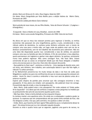 direita: Waris em férias em St. John, Ilhas Virgens, Natal de 1997.
Em baixo: Waris fotografada por Koto Bolofo para a edição italiana da Marie Claire,
Primavera de 1997.
( Gentilmente cedida pela Marie Claire italiana)
Waris grávida de nove meses, do seu filho Aleeke, fotos de Sharon Schuster ( 2 páginas =
8 fotografias )
À esquerda : Dana e Aleeke em casa, Brooklyn, Janeiro de 1998
Em baixo : Waris numa sessão fotográfica, Primavera de 1998. Fotos de Joe Grant.
Na altura em que os meus tios estavam prontos para regressar à Somália, as minhas
economias não passavam de uma insignificância, ganha a custo, considerando o meu
ridículo salário de doméstica. Eu sonhara juntar dinheiro suficiente com o intuito de
comprar uma casa para a minha mãe, um lugar onde ela poderia viver sem ter de se
deslocar constantemente, sem ter de trabalhar tão duramente para sobreviver. Não era
uma ideia tão disparatada quanto isso: considerando a taxa de câmbio, era possível
comprar uma casa na Somália por dois mil dólares. A fim de concretizar o meu objectivo,
queria permanecer em Inglaterra e ganhar mais algum dinheiro. Se partisse, certamente
nunca mais poderia regressar. Mas como conseguir ficar, não fazia ideia. Estava
convencida de que as coisas se arranjariam desde que não fosse obrigada a trabalhar
como uma escrava para os meus tios. Claro eles não estavam de acordo.
- Que poderias tu fazer aqui? - exclamou a minha tia. - Uma rapariga de dezoito anos, sem
um tecto, sem dinheiro, sem trabalho, sem autorização laboral e que não fala inglês, é
ridículo! Tu voltas connosco.
O tio Mohammed prevenira-nos há muito tempo da data e da hora do avião para
Mogadíscio e pedira-nos para nos certificarmos de que os nossos passaportes estavam em
ordem. Assim fiz; desci à cozinha e embrulhei o meu num saco de plástico antes de o
enterrar no jardim.
Esperei pela véspera da partida para anunciar que não conseguia encontrar o meu
passaporte. O meu plano era simples: sem passaporte, não poderiam levar-me consigo.
Pressentindo algo de errado, o meu tio perguntou-me:
- Bem, Waris, onde poderá estar o teu passaporte? Por onde andaste tu? Onde podes
tê-lo esquecido? - Era óbvio que ele conhecia a resposta a estas perguntas na medida que
eu praticamente não saíra de casa durante aqueles quatro anos.
- Não faço ideia. Talvez o tenha deitado ao lixo enquanto limpava.
Eu tentava manter uma aparência séria. Ele ainda era o embaixador e poderia ajudar se
quisesse. Eu esperava que ele compreendesse até que ponto tinha vontade de ficar, não
me obrigasse a voltar, mas que, pelo contrário, me ajudasse a obter um visto.
- Então, Waris, que havemos de fazer agora? Não podemos pura e simplesmente deixar-te
aqui! - Ele estava furioso por eu o ter colocado naquela situação.
Durante as vinte e quatro horas que se seguiram, jogámos uma guerra de nervos, na
 