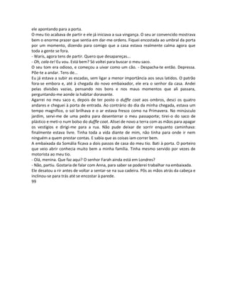 ele apontando para a porta.
O meu tio acabava de partir e ele já iniciava a sua vingança. O seu ar convencido mostrava
bem o enorme prazer que sentia em dar-me ordens. Fiquei encostada ao umbral da porta
por um momento, dizendo para comigo que a casa estava realmente calma agora que
toda a gente se fora.
- Waris, agora tens de partir. Quero que desapareças...
- Oh, cala-te! Eu vou. Está bem? Só voltei para buscar o meu saco.
O seu tom era odioso, e começou a uivar como um cão. - Despacha-te então. Depressa.
Põe-te a andar. Tens de...
Eu já estava a subir as escadas, sem ligar a menor importância aos seus latidos. O patrão
fora-se embora e, até à chegada do novo embaixador, ele era o senhor da casa. Andei
pelas divisões vazias, pensando nos bons e nos maus momentos que ali passara,
perguntando-me aonde ia habitar doravante.
Agarrei no meu saco e, depois de ter posto o duffle coat aos ombros, desci os quatro
andares e cheguei à porta de entrada. Ao contrário do dia da minha chegada, estava um
tempo magnífico, o sol brilhava e o ar estava fresco como na Primavera. No minúsculo
jardim, servi-me de uma pedra para desenterrar o meu passaporte; tirei-o do saco de
plástico e meti-o num bolso do duffle coat. Alisei de novo a terra com as mãos para apagar
os vestígios e dirigi-me para a rua. Não pude deixar de sorrir enquanto caminhava:
finalmente estava livre. Tinha toda a vida diante de mim, não tinha para onde ir nem
ninguém a quem prestar contas. E sabia que as coisas iam correr bem.
A embaixada da Somália ficava a dois passos de casa do meu tio. Bati à porta. O porteiro
que veio abrir conhecia muito bem a minha família. Tinha mesmo servido por vezes de
motorista ao meu tio.
- Olá, menina. Que faz aqui? O senhor Farah ainda está em Londres?
- Não, partiu. Gostaria de falar com Anna, para saber se poderei trabalhar na embaixada.
Ele desatou a rir antes de voltar a sentar-se na sua cadeira. Pôs as mãos atrás da cabeça e
inclinou-se para trás até se encostar à parede.
99
 