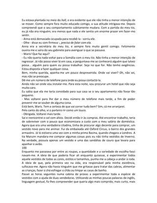 Eu estava plantada no meio do hall, e era evidente que ele não tinha a menor intenção de
se mover. Como sempre fora muito educado comigo, a sua atitude intrigava-me. Depois
compreendi que o seu comportamento subitamente mudara. Com a partida do meu tio,
eu já não era ninguém; era menos que nada e ele sentia um enorme prazer em fazer-mo
sentir.
- Anna está demasiado ocupada para recebê-la - sorriu ele.
- Olhe - disse eu com firmeza -, preciso de falar com ela.
Anna era a secretária do meu tio, e sempre fora muito gentil comigo. Felizmente
ouvira-me e saíra do seu gabinete para averiguar o que se passava.
- Waris! Que faz aqui?
- Eu não queria nada voltar para a Somália com o meu tio. Não tinha a menor intenção de
regressar. Já não posso viver lá em casa, e perguntava-me se conhecerá alguém que talvez
possa... alguém para quem eu possa trabalhar. Seja no que for. Não tenho exigências.
Estou disposta a fazer qualquer coisa.
Bem, minha querida, apanha-me um pouco desprevenida. Onde vai viver? Oh, não sei,
mas não se preocupe.
Dê-me um número de telefone para onde eu possa contactá-la.
Ainda não sei onde vou instalar-me. Para esta noite, vou procurar um hotel que não seja
muito caro.
Eu sabia que ela me teria convidado para sua casa se o seu apartamento não fosse tão
pequeno.
- Mas voltarei para lhe dar o meu número de telefone mais tarde, a fim de poder
prevenir-me se souber de alguma coisa.
Está bem, Waris. Tem a certeza de que vai correr tudo bem? Sim, cá me arranjarei.
Pelo canto do olho, vi o porteiro rir como um louco.
- Obrigada. Voltarei mais tarde.
Saí e reencontrei o sol com alívio. Decidi então ir às compras. Até encontrar trabalho, teria
de sobreviver com o pouco que economizara a custo com o meu salário de doméstica.
Agora que era uma verdadeira citadina, tinha de procurar algo decente para comprar, um
vestido novo para me animar. Fui da embaixada até Oxford Circus, o bairro dos grandes
armazéns. Já lá estivera uma vez com a minha prima Basma, quando chegara a Londres. A
tia Maruim mandara-me comprar algumas coisas pois eu não tinha vestidos de Inverno.
Na verdade, possuía apenas um vestido e uma das sandálias de couro que levara para
apanhar o avião.
100
Enquanto me passeava por entre as roupas, a quantidade e a variedade de escolha fasci
navam-me. A ideia de que poderia ficar ali enquanto quisesse, e experimentar todos
aquele vestidos de todas as cores, estilos e tamanhos, punha-me a cabeça a andar à roda.
A ideia de que, pela primeira vez na vida, era responsável pela minha existência,
sufocava-me. Agora não havia ninguém que me gritasse para tratar das cabras, alimentar
as crianças, fazer o chá esfregar o chão ou limpar as casas de banho.
Passei as horas seguintes numa cabina de provas a experimentar toda a espécie de
vestidos com a ajuda de duas vendedoras. Utilizando as minhas poucas palavras de inglês,
linguagem gestual, fiz-lhes compreender que queria algo mais comprido, mais curto, mais
 