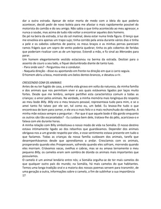 dar a outra estrada. Apesar de estar morta de medo com a ideia do que poderia
acontecer, decidi pedir de novo boleia para me afastar o mais rapidamente possível do
motorista do camião e do seu amigo. Não sabia o que tinha acontecido ao meu agressor, e
nunca o soube, mas acima de tudo não voltar a encontrar aqueles dois homens.
De pé na beira da estrada, à luz do sol matinal, devia estar numa linda figura. O lenço que
me envolvia era apenas um trapo sujo; tinha corrido pela areia durante vários dias e tinha
a pele e os cabelos cobertos de poeira; os meus braços e as minhas pernas pareciam
ramos frágeis que um sopro de vento poderia quebrar; tinha os pés cobertos de feridas
que poderiam rivalizar com as de um leproso. Estendi a mão, e fiz sinal ao Mercedes para
parar.
Um homem elegantemente vestido estacionou na berma da estrada. Deslizei para o
assento de couro a seu lado, e fiquei deslumbrada diante de tanto luxo.
- Para onde vais? - Perguntou-me o condutor.
- Naquela direção - disse eu apontando em frente na direção em que o carro seguia.
O homem abriu a boca, mostrando uns belos dentes brancos, e desatou a rir.
CRESCENDO COM OS ANIMAIS
Antes de eu ter fugido de casa, a minha vida girava em volta da natureza, da minha família
e dos animais que nos permitiam viver e aos quais estávamos ligados por laços muito
fortes. Desde que me lembro, sempre partilhei esta característica comum a todas as
crianças: o amor pelos animais. Na verdade, a minha memória mais longínqua diz respeito
ao meu bode Billy. Billy era o meu tesouro pessoal, representava tudo para mim, e se o
amei tanto foi talvez por ele ser, tal como eu, um bebé. Eu levava-lhe tudo o que
encontrava de bom para comer, e ele era o mais feliz e o mais rechonchudo do rebanho. A
minha mãe estava sempre a perguntar: - Por que é que aquele bode é tão gordo enquanto
os outros são tão escanzelados? - Eu cuidava bem dele, tratava-lhe do pêlo, acariciava-o e
falava com ele durante horas.
A minha relação com Billy simbolizava o nosso modo de vida na Somália. O nosso destino
estava intimamente ligado ao dos rebanhos que guardávamos. Depender dos animais
obrigava-nos a um grande respeito por eles, e esse sentimento estava presente em tudo o
que fazíamos. Todas as crianças da nossa família cuidavam dos animais, tarefa que
desempenhávamos desde que aprendíamos a andar. Crescíamos com os animais,
prosperando quando eles Prosperavam, sofrendo quando eles sofriam, morrendo quando
eles morriam. Criávamos vacas, ovelhas e cabras, mas se eu amava ternamente o meu
pequeno Billy, os camelos eram sem sombra de dúvida os animais mais importantes que
possuíamos.
O camelo é um animal lendário entre nós; a Somália orgulha-se de ter mais camelos do
que qualquer outro país do mundo; na Somália, há mais camelos do que habitantes.
Temos uma longa tradição oral e a maioria dos nossos poemas servem para transmitir, de
uma geração a outra, informações sobre o camelo, a fim de sublinhar a sua importância
17
 