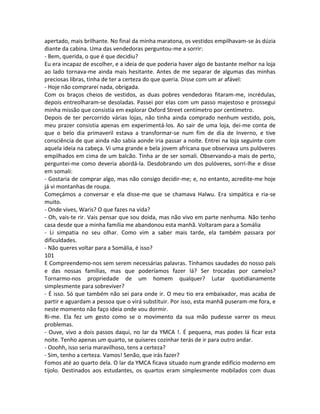 apertado, mais brilhante. No final da minha maratona, os vestidos empilhavam-se às dúzia
diante da cabina. Uma das vendedoras perguntou-me a sorrir:
- Bem, querida, o que é que decidiu?
Eu era incapaz de escolher, e a ideia de que poderia haver algo de bastante melhor na loja
ao lado tornava-me ainda mais hesitante. Antes de me separar de algumas das minhas
preciosas libras, tinha de ter a certeza do que queria. Disse com um ar afável:
- Hoje não comprarei nada, obrigada.
Com os braços cheios de vestidos, as duas pobres vendedoras fitaram-me, incrédulas,
depois entreolharam-se desoladas. Passei por elas com um passo majestoso e prossegui
minha missão que consistia em explorar Oxford Street centímetro por centímetro.
Depois de ter percorrido várias lojas, não tinha ainda comprado nenhum vestido, pois,
meu prazer consistia apenas em experimentá-los. Ao sair de uma loja, dei-me conta de
que o belo dia primaveril estava a transformar-se num fim de dia de Inverno, e tive
consciência de que ainda não sabia aonde iria passar a noite. Entrei na loja seguinte com
aquela ideia na cabeça. Vi uma grande e bela jovem africana que observava uns pulóveres
empilhados em cima de um balcão. Tinha ar de ser somali. Observando-a mais de perto,
perguntei-me como deveria abordá-la. Desdobrando um dos pulóveres, sorri-lhe e disse
em somali:
- Gostaria de comprar algo, mas não consigo decidir-me; e, no entanto, acredite-me hoje
já vi montanhas de roupa.
Começámos a conversar e ela disse-me que se chamava Halwu. Era simpática e ria-se
muito.
- Onde vives, Waris? O que fazes na vida?
- Oh, vais-te rir. Vais pensar que sou doida, mas não vivo em parte nenhuma. Não tenho
casa desde que a minha família me abandonou esta manhã. Voltaram para a Somália
- Li simpatia no seu olhar. Como vim a saber mais tarde, ela também passara por
dificuldades.
- Não queres voltar para a Somália, é isso?
101
E Compreendemo-nos sem serem necessárias palavras. Tínhamos saudades do nosso país
e das nossas famílias, mas que poderíamos fazer lá? Ser trocadas por camelos?
Tornarmo-nos propriedade de um homem qualquer? Lutar quotidianamente
simplesmente para sobreviver?
- É isso. Só que também não sei para onde ir. O meu tio era embaixador, mas acaba de
partir e aguardam a pessoa que o virá substituir. Por isso, esta manhã puseram-me fora, e
neste momento não faço ideia onde vou dormir.
Ri-me. Ela fez um gesto como se o movimento da sua mão pudesse varrer os meus
problemas.
- Ouve, vivo a dois passos daqui, no lar da YMCA !. É pequena, mas podes lá ficar esta
noite. Tenho apenas um quarto, se quiseres cozinhar terás de ir para outro andar.
- Ooohh, isso seria maravilhoso, tens a certeza?
- Sim, tenho a certeza. Vamos! Senão, que irás fazer?
Fomos até ao quarto dela. O lar da YMCA ficava situado num grande edifício moderno em
tijolo. Destinados aos estudantes, os quartos eram simplesmente mobilados com duas
 
