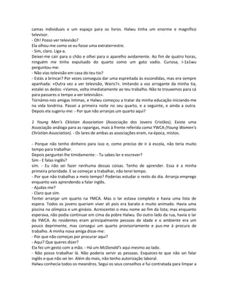 camas individuais e um espaço para os livros. Halwu tinha um enorme e magnífico
televisor.
- Oh! Posso ver televisão?
Ela olhou-me como se eu fosse uma extraterrestre.
- Sim, claro. Liga-a.
Deixei-me cair para o chão e olhei para o aparelho avidamente. Ao fim de quatro horas,
ninguém me tinha expulsado do quarto como um gato vadio. Curiosa, I-1a1wu
perguntou-me:
- Não vias televisão em casa do teu tio?
- Estás a brincar? Por vezes conseguia dar uma espreitada às escondidas, mas era sempre
apanhada: «Outra vez a ver televisão, Waris?». Imitando a voz arrogante da minha tia,
estalei os dedos: «Vamos, volta imediatamente ao teu trabalho. Não te trouxemos para cá
para passares o tempo a ver televisão».
Tornámo-nos amigas íntimas, e Halwu começou a tratar da minha educação iniciando-me
na vida londrina. Passei a primeira noite no seu quarto, e a seguinte, e ainda a outra.
Depois ela sugeriu-me: - Por que não arranjas um quarto aqui?
1 Young Men’s CkIstian Association (Associação dos Jovens Cristãos). Existe uma
Associação análoga para as raparigas, mais à frente referida como YWCA (Young Women’s
Christian Association). - Os lares de ambas as associações eram, na época, mistos.
- Porque não tenho dinheiro para isso e, como preciso de ir à escola, não teria muito
tempo para trabalhar.
Depois perguntei-lhe timidamente: - Tu sabes ler e escrever?
Sim - E falas inglês?
sim. - Eu não sei fazer nenhuma dessas coisas. Tenho de aprender. Essa é a minha
primeira prioridade. E se começar a trabalhar, não terei tempo.
- Por que não trabalhas a meio tempo? Poderias estudar o resto do dia. Arranja emprego
enquanto vais aprendendo a falar inglês.
- Ajudas-me?
- Claro que sim.
Tentei arranjar um quarto na YMCA. Mas o lar estava completo e havia uma lista de
espera. Todos os jovens queriam viver ali pois era barato e muito animado. Havia uma
piscina na olímpica e um ginásio. Acrescentei o meu nome ao fim da lista; mas enquanto
esperava, não podia continuar em cima da pobre Halwu. Do outro lado da rua, havia o lar
da YWCA. As residentes eram principalmente pessoas de idade e o ambiente era um
pouco deprimente, mas consegui um quarto provisoriamente e pus-me à procura de
trabalho. A minha nova amiga disse-me:
- Por que não começas por procurar aqui?
- Aqui? Que queres dizer?
Ela fez um gesto com a mão. - Há um McDonald’s aqui mesmo ao lado.
- Não posso trabalhar lá. Não poderia servir as pessoas. Esqueces-te que não sei falar
inglês e que não sei ler. Além do mais, não tenho autorização laboral.
Halwu conhecia todos os meandros. Segui os seus conselhos e fui contratada para limpar a
 