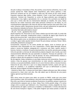 dos pés à cabeça e tresandava a fritos. Na cozinha, nunca éramos suficientes, mas eu não
ousava queixar-me. Nada daquilo tinha importância; pelo menos ganhava a vida.
Sentia-me contente por ter um trabalho e sabia que não estaria ali por muito tempo.
Enquanto esperava algo melhor, estava disposta a fazer o que fosse necessário para
sobreviver. Comecei por frequentar os cursos de língua gratuitos para estrangeiros,
melhorando o meu inglês e aprendendo a ler e a escrever. Era a primeira vez desde há
anos que a minha vida não era inteiramente dedicada ao trabalho. Por vezes, Halwu
levava-me aos clubes nocturnos onde todos pareciam conhecer-se. Ela falava, ria, era
irresistivelmente engraçada e tão cheia de vida que todos queriam estar perto dela. Uma
noite, tínhamos saído e dançáramos durante horas, até que subitamente me apercebi de
que estávamos rodeadas de homens. Murmurei ao ouvido de Halwu:
- Caramba! São todos admiradores nossos?
- Oh, sim - riu ela -, agradamos-lhes muito.
Aquilo espantou-me. Perscrutei os seus rostos e deduzi que ela tinha razão. Eu ainda não
tivera nenhum namorado, simplesmente atraíra a atenção de alguns tipos bizarros do
género do meu primo Haji - o que não era muito lisonjeiro para mim.
Nos últimos quatro anos, eu considerara-me simplesmente como uma Senhora Ninguém,
a criada. E agora todos aqueles homens faziam fila para dançar connosco. Pensei: Waris,
minha filha, finalmente conseguiste!
Curiosamente, enquanto eu me sentia atraída por negros, eram os brancos que se
mostravam mais interessados em mim. Esquecendo a minha rígida educação africana,
estava a tornar-me faladora, obrigando-me a conversar com toda a gente: pretos e
brancos, homens e mulheres. Se queria desenvencilhar-me sozinha, pensava para comigo,
tinha de aprender as técnicas de sobrevivência próprias daquele novo mundo, que eram
necessariamente diferentes das que aprendera no deserto. Precisava de aprender a ler
inglês e a comunicar com todo o tipo de pessoas. Os meus conhecimentos relativos a
camelos e cabras não me ajudariam a manter-me viva em Londres.
No dia seguinte, Halwu completou as suas lições nocturnas com comentários. Passava em
revista a lista de pessoas que encontráramos na noite anterior, explicando os seus
motivos, as suas personalidades, dando-me um curso intensivo sobre a natureza humana.
Falava-me de sexo, dizia-me o que ia na cabeça daqueles homens, aquilo com que eu
devia ser cautelosa, e os problemas específicos com que se defrontavam as jovens
africanas. Nunca ninguém me falara naquelas coisas.
- Diverte-te, Waris, fala, ri e dança com esses tipos, e depois volta para casa. Não os deixes
convencer-te a fazer amor com eles. Eles não sabem que és diferente de uma jovem
inglesa; ignoram que foste excisada.
104
Após vários meses de espera para obter um quarto na YMCA, soube que uma jovem
queria partilhar o dela. ]Era estudante e não tinha meios para pagar a totalidade da renda.
Para mim, que tinha os mesmos problemas financeiros, era perfeito, porque o quarto era
suficientemente espaçoso para as duas. Halwu ficou minha grande amiga e fiz outras
amigas entre as jovens que habitavam o lar, frequentava a escola, progredia nos meus
conhecimentos de inglês e continuava a trabalhar no McDonald’s. A minha vida decorria
de uma forma tranquila e regular, e não podia imaginar que estava prestes a mudar de
 