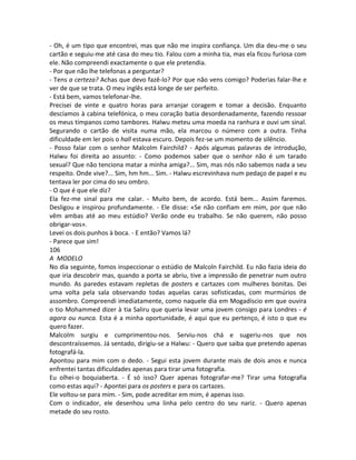 - Oh, é um tipo que encontrei, mas que não me inspira confiança. Um dia deu-me o seu
cartão e seguiu-me até casa do meu tio. Falou com a minha tia, mas ela ficou furiosa com
ele. Não compreendi exactamente o que ele pretendia.
- Por que não lhe telefonas a perguntar?
- Tens a certeza? Achas que devo fazê-lo? Por que não vens comigo? Poderias falar-lhe e
ver de que se trata. O meu inglês está longe de ser perfeito.
- Está bem, vamos telefonar-lhe.
Precisei de vinte e quatro horas para arranjar coragem e tomar a decisão. Enquanto
descíamos à cabina telefónica, o meu coração batia desordenadamente, fazendo ressoar
os meus tímpanos como tambores. Halwu meteu uma moeda na ranhura e ouvi um sinal.
Segurando o cartão de visita numa mão, ela marcou o número com a outra. Tinha
dificuldade em ler pois o hall estava escuro. Depois fez-se um momento de silêncio.
- Posso falar com o senhor Malcolm Fairchild? - Após algumas palavras de introdução,
Halwu foi direita ao assunto: - Como podemos saber que o senhor não é um tarado
sexual? Que não tenciona matar a minha amiga?... Sim, mas nós não sabemos nada a seu
respeito. Onde vive?... Sim, hm hm... Sim. - Halwu escrevinhava num pedaço de papel e eu
tentava ler por cima do seu ombro.
- O que é que ele diz?
Ela fez-me sinal para me calar. - Muito bem, de acordo. Está bem... Assim faremos.
Desligou e inspirou profundamente. - Ele disse: «Se não confiam em mim, por que não
vêm ambas até ao meu estúdio? Verão onde eu trabalho. Se não querem, não posso
obrigar-vos».
Levei os dois punhos à boca. - E então? Vamos lá?
- Parece que sim!
106
A MODELO
No dia seguinte, fomos inspeccionar o estúdio de Malcoln Fairchild. Eu não fazia ideia do
que iria descobrir mas, quando a porta se abriu, tive a impressão de penetrar num outro
mundo. As paredes estavam repletas de posters e cartazes com mulheres bonitas. Dei
uma volta pela sala observando todas aquelas caras sofisticadas, com murmúrios de
assombro. Compreendi imediatamente, como naquele dia em Mogadíscio em que ouvira
o tio Mohammed dizer à tia Saliru que queria levar uma jovem consigo para Londres - é
agora ou nunca. Esta é a minha oportunidade, é aqui que eu pertenço, é isto o que eu
quero fazer.
Malcolm surgiu e cumprimentou-nos. Serviu-nos chá e sugeriu-nos que nos
descontraíssemos. Já sentado, dirigiu-se a Halwu: - Quero que saiba que pretendo apenas
fotografá-la.
Apontou para mim com o dedo. - Segui esta jovem durante mais de dois anos e nunca
enfrentei tantas dificuldades apenas para tirar uma fotografia.
Eu olhei-o boquiaberta. - É só isso? Quer apenas fotografar-me? Tirar uma fotografia
como estas aqui? - Apontei para os posters e para os cartazes.
Ele voltou-se para mim. - Sim, pode acreditar em mim, é apenas isso.
Com o indicador, ele desenhou uma linha pelo centro do seu nariz. - Quero apenas
metade do seu rosto.
 