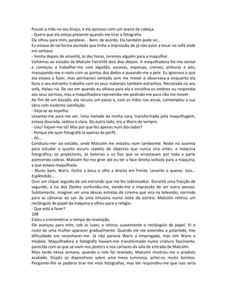 Pousei a mão no seu braço, e ela aprovou com um aceno de cabeça.
- Quero que ela esteja presente quando me tirar a fotografia.
Ele olhou para mim, perplexo. - Bem, de acordo. Ela também pode vir...
Eu estava de tal forma excitada que tinha a impressão de já não estar a tocar no sofá onde
me sentava.
- Venha depois de amanhã, às dez horas, teremos alguém para a maquilhar.
Voltámos ao estúdio de Malcoln Fairchild dois dias depois. A maquilhadora fez-me sentar
e começou a trabalhar-me com algodão, escovas, esponjas, cremes, pinturas e pós,
massajando-me o rosto com as pontas dos dedos e puxando-me a pele. Eu ignorava o que
ela estava a fazer, mas permaneci sentada sem me mover e observava-a enquanto ela
fazia o seu estranho trabalho com os seus materiais também estranhos. Recostada no seu
sofá, Halwu ria. De vez em quando eu olhava para ela e encolhia os ombros ou respondia
aos seus sorrisos, mas a maquilhadora repreendia-me pedindo-me para não me mover.
Ao fim de um bocado, ela recuou um passo e, com as mãos nas ancas, contemplou a sua
obra com evidente satisfação.
- Veja-se ao espelho.
Levantei-me para me ver. Uma metade da minha cara, transformada pela maquilhagem,
estava dourada, sedosa e clara. Do outro lado, era a Waris de sempre.
- Uau! Vejam-me só! Mas por que fez apenas num dos lados?
- Porque ele quer fotografá-la apenas de perfil.
- Ali...
Conduziu-me- ao estúdio, onde Malcolm me instalou num tamborete. Rodei no assento
para estudar o quarto escuro repleto de objectos que nunca vira antes: a máquina
fotográfica, os projectores, as baterias e os fios que se arrastavam por toda a parte
parecendo cobras. Malcolm fez-me girar até eu ter a face direita voltada para a máquina,
a que estava maquilhada.
- Muito bem, Waris. Feche a boca e olhe a direito em frente. Levante o queixo. Isso...
Esplêndido...
Ouvi um clique seguido de um estrondo que me fez sobressaltar. Durante uma fracção de
segundo, a luz dos flashes confundiu-me, dando-me a impressão de ser outra pessoa.
Subitamente, imaginei ser uma dessas estrelas de cinema que vira na televisão, sorrindo
para as câmaras ao sair de uma limusina numa noite de estreia. Malcolm retirou um
rectângulo de papel da máquina e olhou para o relógio.
- Que está a fazer?
108
Estou a cronometrar o tempo de revelação.
Ele avançou para mim, sob as luzes, e retirou suavemente o rectângulo de papel. Vi o
rosto de uma mulher aparecer gradualmente. Quando ele me estendeu a polaróide, tive
dificuldade em reconhecer-me. Já não parecia Waris a empregada, mas sim Waris a
modelo. Maquilhadora e fotógrafo haviam-me transformado numa criatura fascinante,
parecida com as que se viam nos posters e nos cartazes da sala de entrada de Malcolm.
Mais tarde nessa semana, quando o rolo foi revelado, Malcolm mostrou-me o produto
acabado. Dispôs os diapositivos sobre uma mesa luminosa; achei-os muito bonitos.
Perguntei-lhe se poderia tirar-me mais fotografias, mas ele respondeu-me que isso seria
 