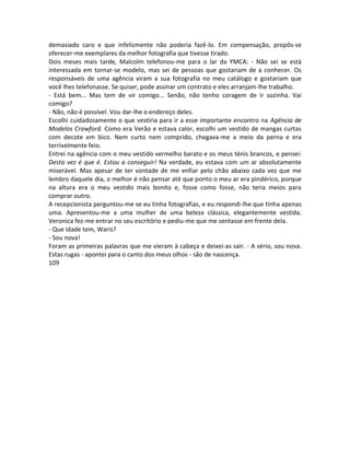 demasiado caro e que infelizmente não poderia fazê-lo. Em compensação, propôs-se
oferecer-me exemplares da melhor fotografia que tivesse tirado.
Dois meses mais tarde, Malcolm telefonou-me para o lar da YMCA: - Não sei se está
interessada em tornar-se modelo, mas sei de pessoas que gostariam de a conhecer. Os
responsáveis de uma agência viram a sua fotografia no meu catálogo e gostariam que
você lhes telefonasse. Se quiser, pode assinar um contrato e eles arranjam-lhe trabalho.
- Está bem... Mas tem de vir comigo... Senão, não tenho coragem de ir sozinha. Vai
comigo?
- Não, não é possível. Vou dar-lhe o endereço deles.
Escolhi cuidadosamente o que vestiria para ir a esse importante encontro na Agência de
Modelos Crawford. Como era Verão e estava calor, escolhi um vestido de mangas curtas
com decote em bico. Nem curto nem comprido, chegava-me a meio da perna e era
terrivelmente feio.
Entrei na agência com o meu vestido vermelho barato e os meus ténis brancos, e pensei:
Desta vez é que é. Estou a conseguir! Na verdade, eu estava com um ar absolutamente
miserável. Mas apesar de ter vontade de me enfiar pelo chão abaixo cada vez que me
lembro daquele dia, o melhor é não pensar até que ponto o meu ar era pindérico, porque
na altura era o meu vestido mais bonito e, fosse como fosse, não teria meios para
comprar outro.
A recepcionista perguntou-me se eu tinha fotografias, e eu respondi-lhe que tinha apenas
uma. Apresentou-me a uma mulher de uma beleza clássica, elegantemente vestida.
Veronica fez-me entrar no seu escritório e pediu-me que me sentasse em frente dela.
- Que idade tem, Waris?
- Sou nova!
Foram as primeiras palavras que me vieram à cabeça e deixei-as sair. - A sério, sou nova.
Estas rugas - apontei para o canto dos meus olhos - são de nascença.
109
 