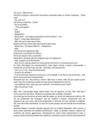 Ela sorriu. - Não faz mal.
Veronica começou a preencher formulários anotando todas as minhas respostas. - Onde
vive?
- Oh, vivo na Y.
Ela franziu o sobrolho. - Onde?
- No lar da YMCA.
, - Está empregada?
- sim.
- Onde?
- McDonald’s.
- Muito bem... Tem alguma experiência como modelo? ,- Sim.
- Qual?... Uma longa experiência?
- Não. Sei que é o que quero fazer.
Repeti esta frase várias vezes para deixá-la bem clara.
- Muito bem. Tem algum álbum?... Fotografias?
- Não.
Tem família em Inglaterra? Não.
Onde está a sua família? Em África.
Foi lá que nasceu? Sim, na Somália.
Muito bem. Portanto não tem ninguém aqui, em Inglaterra?
- Não, ninguém da minha família.
- Bem, há um casting a decorrer neste preciso momento e é necessário que vá lá.
Eu tinha dificuldade em compreendê-la. Levei algum tempo a tentar compreender o
sentido da sua última frase, em vão. - Desculpe, não compreendi.
- Um c-a-s-t-i-n-g - disse ela lentamente.
- O que é um casting ?
- É uma entrevista. Quando se concorre a um emprego e nos fazem uma entrevista... Está
bem? Uma entrevista? Compreende?
Respondi que sim, mas estava a mentir. Não fazia a menor ideia do que aquilo queria
dizer. Deu-me o endereço e pediu-me que fosse imediatamente para lá.
- Vou telefonar-lhes a dizer que vai a caminho. Tem dinheiro para o táxi?
- Não, mas posso ir a pé.
110
Não, não. É demasiado longe. Muito longe. Tem de apanhar um táxi. Táxi. Está bem?
Tome, aqui tem dez libras. Telefone-me quando tiver acabado. Está bem?
Já no táxi que me conduzia ao outro lado da cidade, eu sentia-me totalmente eufórica. Oh,
oh, oh, finalmente vou conseguir! Vou ser modelo! E depois, compreendi que me
esquecera de uma coisa: não tinha perguntado a Veronica em que consistia o trabalho.
Oh, mas não tinha importância. Eu sair-me-ia bem porque era sem dúvida uma mulheraça
bonita!
Quando cheguei à morada indicada, deparei com um estúdio fotográfico. Abri a porta; o
local estava apinhado de modelos profissionais. Todas as divisões estavam repletas de
mulheres de pernas gigantescas. Pavoneavam-se como leoas preparando-se para o
ataque, faziam-se bonitas diante dos espelhos, inclinavam-se para a frente para abanarem
 