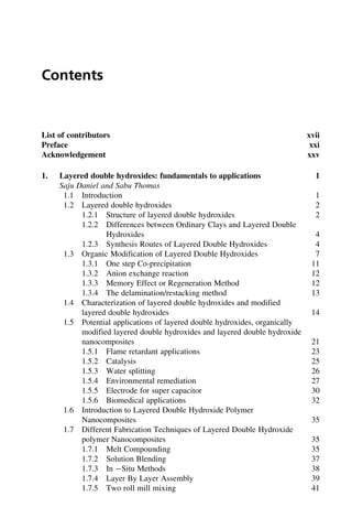 Contents
List of contributors xvii
Preface xxi
Acknowledgement xxv
1. Layered double hydroxides: fundamentals to applications 1
Saju Daniel and Sabu Thomas
1.1 Introduction 1
1.2 Layered double hydroxides 2
1.2.1 Structure of layered double hydroxides 2
1.2.2 Differences between Ordinary Clays and Layered Double
Hydroxides 4
1.2.3 Synthesis Routes of Layered Double Hydroxides 4
1.3 Organic Modification of Layered Double Hydroxides 7
1.3.1 One step Co-precipitation 11
1.3.2 Anion exchange reaction 12
1.3.3 Memory Effect or Regeneration Method 12
1.3.4 The delamination/restacking method 13
1.4 Characterization of layered double hydroxides and modified
layered double hydroxides 14
1.5 Potential applications of layered double hydroxides, organically
modified layered double hydroxides and layered double hydroxide
nanocomposites 21
1.5.1 Flame retardant applications 23
1.5.2 Catalysis 25
1.5.3 Water splitting 26
1.5.4 Environmental remediation 27
1.5.5 Electrode for super capacitor 30
1.5.6 Biomedical applications 32
1.6 Introduction to Layered Double Hydroxide Polymer
Nanocomposites 35
1.7 Different Fabrication Techniques of Layered Double Hydroxide
polymer Nanocomposites 35
1.7.1 Melt Compounding 35
1.7.2 Solution Blending 37
1.7.3 In Situ Methods 38
1.7.4 Layer By Layer Assembly 39
1.7.5 Two roll mill mixing 41
 