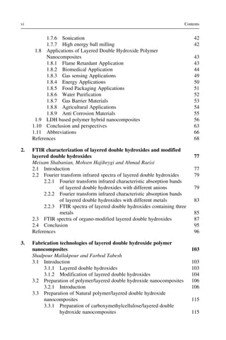 1.7.6 Sonication 42
1.7.7 High energy ball milling 42
1.8 Applications of Layered Double Hydroxide Polymer
Nanocomposites 43
1.8.1 Flame Retardant Application 43
1.8.2 Biomedical Application 44
1.8.3 Gas sensing Applications 49
1.8.4 Energy Applications 50
1.8.5 Food Packaging Applications 51
1.8.6 Water Purification 52
1.8.7 Gas Barrier Materials 53
1.8.8 Agricultural Applications 54
1.8.9 Anti Corrosion Materials 55
1.9 LDH based polymer hybrid nanocomposites 56
1.10 Conclusion and perspectives 63
1.11 Abbreviations 66
References 68
2. FTIR characterization of layered double hydroxides and modified
layered double hydroxides 77
Meisam Shabanian, Mohsen Hajibeygi and Ahmad Raeisi
2.1 Introduction 77
2.2 Fourier transform infrared spectra of layered double hydroxides 79
2.2.1 Fourier transform infrared characteristic absorption bands
of layered double hydroxides with different anions 79
2.2.2 Fourier transform infrared characteristic absorption bands
of layered double hydroxides with different metals 83
2.2.3 FTIR spectra of layered double hydroxides containing three
metals 85
2.3 FTIR spectra of organo-modified layered double hydroxides 87
2.4 Conclusion 95
References 96
3. Fabrication technologies of layered double hydroxide polymer
nanocomposites 103
Shadpour Mallakpour and Farbod Tabesh
3.1 Introduction 103
3.1.1 Layered double hydroxides 103
3.1.2 Modification of layered double hydroxides 104
3.2 Preparation of polymer/layered double hydroxide nanocomposites 106
3.2.1 Introduction 106
3.3 Preparation of Natural polymer/layered double hydroxide
nanocomposites 115
3.3.1 Preparation of carboxymethylcellulose/layered double
hydroxide nanocomposites 115
vi Contents
 