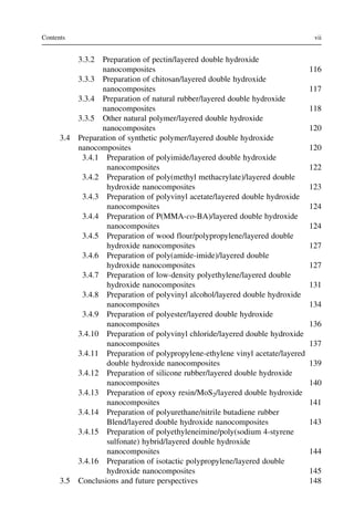 3.3.2 Preparation of pectin/layered double hydroxide
nanocomposites 116
3.3.3 Preparation of chitosan/layered double hydroxide
nanocomposites 117
3.3.4 Preparation of natural rubber/layered double hydroxide
nanocomposites 118
3.3.5 Other natural polymer/layered double hydroxide
nanocomposites 120
3.4 Preparation of synthetic polymer/layered double hydroxide
nanocomposites 120
3.4.1 Preparation of polyimide/layered double hydroxide
nanocomposites 122
3.4.2 Preparation of poly(methyl methacrylate)/layered double
hydroxide nanocomposites 123
3.4.3 Preparation of polyvinyl acetate/layered double hydroxide
nanocomposites 124
3.4.4 Preparation of P(MMA-co-BA)/layered double hydroxide
nanocomposites 124
3.4.5 Preparation of wood flour/polypropylene/layered double
hydroxide nanocomposites 127
3.4.6 Preparation of poly(amide-imide)/layered double
hydroxide nanocomposites 127
3.4.7 Preparation of low-density polyethylene/layered double
hydroxide nanocomposites 131
3.4.8 Preparation of polyvinyl alcohol/layered double hydroxide
nanocomposites 134
3.4.9 Preparation of polyester/layered double hydroxide
nanocomposites 136
3.4.10 Preparation of polyvinyl chloride/layered double hydroxide
nanocomposites 137
3.4.11 Preparation of polypropylene-ethylene vinyl acetate/layered
double hydroxide nanocomposites 139
3.4.12 Preparation of silicone rubber/layered double hydroxide
nanocomposites 140
3.4.13 Preparation of epoxy resin/MoS2/layered double hydroxide
nanocomposites 141
3.4.14 Preparation of polyurethane/nitrile butadiene rubber
Blend/layered double hydroxide nanocomposites 143
3.4.15 Preparation of polyethyleneimine/poly(sodium 4-styrene
sulfonate) hybrid/layered double hydroxide
nanocomposites 144
3.4.16 Preparation of isotactic polypropylene/layered double
hydroxide nanocomposites 145
3.5 Conclusions and future perspectives 148
vii
Contents
 