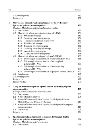 Acknowledgments 152
References 152
4. Microscopic characterization techniques for layered double
hydroxide polymer nanocomposites 157
Shadpour Mallakpour and Shima Rashidimoghadam
4.1 Introduction 157
4.2 Microscopic characterization techniques for PNCs 158
4.2.1 Optical microscope 159
4.2.2 Scanning electron microscope 159
4.2.3 Transmission electron microscope 160
4.2.4 Field ion microscope 162
4.2.5 Scanning probe microscope 162
4.2.6 Scanning tunneling microscope 163
4.2.7 Atomic force microscope 164
4.2.8 X-Ray diffraction topography 165
4.3 Microscopic characterization of polymer/LDH NCs 165
4.3.1 Microscopic characterization of elastomer/LDH NCs 166
4.3.2 Microscopic characterization of thermoplastic
polymer/LDH NCs 170
4.3.3 Microscopic characterization of thermosetting
polymer/LDH NCs 183
4.3.4 Microscopic characterization of polymer blend/LDH NCs 192
4.4 Conclusions 197
Acknowledgments 197
References 197
Further reading 203
5. X-ray diffraction analysis of layered double hydroxide polymer
nanocomposites 205
Rodrigo Botan and Sabrina de Bona Sartor
5.1 Introduction 205
5.2 X-ray diffraction analysis 206
5.3 X-ray diffraction analysis of layered double hydroxides and
Modified Layered Double Hydroxides 210
5.4 X-ray diffraction analysis of layered double hydroxide polymer
nanocomposites 216
5.5 Conclusion 225
References 226
6. Spectroscopic characterization techniques for layered double
hydroxide polymer nanocomposites 231
Shadpour Mallakpour and Faezeh Azimi
6.1 Introduction 231
viii Contents
 