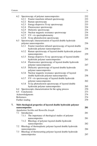 6.2 Spectroscopy of polymer nanocomposites 232
6.2.1 Fourier transform infrared spectroscopy 233
6.2.2 Raman spectroscopy 233
6.2.3 Energy-dispersive X-ray spectroscopy 233
6.2.4 Fluorescence spectroscopy 234
6.2.5 Dielectric spectroscopy 234
6.2.6 Nuclear magnetic resonance spectroscopy 234
6.2.7 UVvis spectrophotometry 235
6.2.8 X-ray photoelectron spectroscopy 235
6.3 Spectroscopic characterization of layered double hydroxide
polymer nanocomposites 236
6.3.1 Fourier transform infrared spectroscopy of layered double
hydroxide polymer nanocomposites 236
6.3.2 Raman spectroscopy of layered double hydroxide polymer
nanocomposites 239
6.3.3 Energy-dispersive X-ray spectroscopy of layered double
hydroxide polymer nanocomposites 243
6.3.4 Fluorescence spectroscopy of layered double hydroxide
polymer nanocomposites 247
6.3.5 Dielectric spectroscopy of layered double hydroxide
polymer nanocomposites 251
6.3.6 Nuclear magnetic resonance spectroscopy of layered
double hydroxide polymer nanocomposites 258
6.3.7 UVvis spectroscopy of layered double hydroxide
polymer nanocomposites 262
6.3.8 X-ray photoelectron spectroscopy of layered double
hydroxide polymer nanocomposites 265
6.4 Spectroscopic characterization for the aging process 270
6.5 Conclusions 273
Acknowledgments 274
References 274
Further reading 279
7. Melt rheological properties of layered double hydroxide polymer
nanocomposites 281
Appukuttan Saritha and Kuruvilla Joseph
7.1 Introduction 281
7.1.1 The importance of rheological studies of polymer
nanocomposites 281
7.1.2 Rheology of polymer layered double hydroxide
nanocomposites 282
7.2 Rheology of thermoplastic polymer layered double hydroxide
nanocomposites 284
7.3 Rheology of thermosetting polymer layered double hydroxide
nanocomposites 297
ix
Contents
 