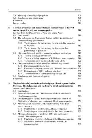 7.4 Modeling of rheological properties 301
7.5 Conclusions and future scope 305
References 305
Further reading 310
8. Thermal properties and flame-retardant characteristics of layered
double hydroxide polymer nanocomposites 311
Yanshan Gao, Lei Qiu, Dermot O’Hare and Qiang Wang
8.1 Introduction 311
8.2 The techniques for determining thermal stability properties and
flame retardancy performance 313
8.2.1 The techniques for determining thermal stability properties
of polymers 313
8.2.2 The techniques for determining the flame-retardant
performance of polymers 314
8.3 LDH-based thermal stabilizer materials and their applications 317
8.3.1 Thermal stabilizer introduction 317
8.3.2 Thermal stability properties of LDH-based nanocomposites 318
8.3.3 The mechanism of thermostability using LDHs 322
8.4 LDH-based flame-retardant materials and their applications 323
8.4.1 Flame retardant introduction 323
8.4.2 Flame-retardant performance of LDH-based nanocomposites 324
8.4.3 Posttreatment of LDHs as flame retardants 337
8.4.4 The mechanism of flame retardancy using LDH 338
8.5 Conclusions and future development 340
References 340
9. Mechancial and dynamical mechanical properties of layered double
hydroxide-filled elastomer and elastomeric blend nanocomposites 347
Suneel Kumar Srivastava
9.1 Introduction 347
9.2 Preparative methods of LDH-elastomer and LDH-elastomeric
blend nanocomposites 349
9.3 Different types of layered double hydroxide fillers used in the
fabrication of elastomer and elastomeric blend nanocomposites 350
9.4 Morphology of elastomer-LDH and elastomeric blend-LDH
nanocomposites 350
9.4.1 Morphology of elastomeric-LDH nanocomposites 350
9.4.2 Morphology of elastomeric blend-LDH nanocomposites 367
9.5 Mechanical properties of elastomer-LDH and elastomeric
blend-LDH nanocomposites 372
9.5.1 Mechanical properties of elastomer-LDH nanocomposites 372
9.5.2 Mechanical properties of elastomeric blend-LDH
nanocomposites 383
x Contents
 