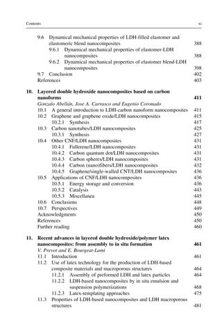 9.6 Dynamical mechanical properties of LDH-filled elastomer and
elastomeric blend nanocomposites 388
9.6.1 Dynamical mechanical properties of elastomer-LDH
nanocomposites 388
9.6.2 Dynamical mechanical properties of elastomer blend-LDH
nanocomposites 398
9.7 Conclusion 402
References 403
10. Layered double hydroxide nanocomposites based on carbon
nanoforms 411
Gonzalo Abellán, Jose A. Carrasco and Eugenio Coronado
10.1 A general introduction to LDH-carbon nanoform nanocomposites 411
10.2 Graphene and graphene oxide/LDH nanocomposites 415
10.2.1 Synthesis 417
10.3 Carbon nanotubes/LDH nanocomposites 425
10.3.1 Synthesis 427
10.4 Other CNF/LDH nanocomposites 431
10.4.1 Fullerene/LDH nanocomposites 431
10.4.2 Carbon quantum dot/LDH nanocomposites 431
10.4.3 Carbon spheres/LDH nanocomposites 431
10.4.4 Carbon (nano)fibers/LDH nanocomposites 432
10.4.5 Graphene/single-walled CNT/LDH nanocomposites 436
10.5 Applications of CNF/LDH nanocomposites 436
10.5.1 Energy storage and conversion 436
10.5.2 Catalysis 443
10.5.3 Miscellanea 445
10.6 Conclusions 448
10.7 Perspectives 449
Acknowledgments 450
References 450
Further reading 460
11. Recent advances in layered double hydroxide/polymer latex
nanocomposites: from assembly to in situ formation 461
V. Prevot and E. Bourgeat-Lami
11.1 Introduction 461
11.2 Use of latex technology for the production of LDH-based
composite materials and macroporous structures 464
11.2.1 Assembly of preformed LDH and latex particles 464
11.2.2 LDH-based nanocomposites by in situ emulsion and
suspension polymerizations 468
11.2.3 Latex-templating approaches 475
11.3 Properties of LDH-based nanocomposites and LDH macroporous
structures 481
xi
Contents
 