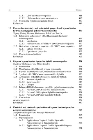 11.3.1 LDH-based nanocomposites 481
11.3.2 LDH-based macroporous structures 485
11.4 Concluding remarks and general trends 489
References 489
12. Fabrication, assembly, and optoelectric properties of layered double
hydroxide/conjugated polymer nanocomposites 497
Yaping Huang, Harrone Muhammad Sohail and Jun Lu
12.1 Fabrication and assembly of LDHs/conjugated polymer
nanocomposites 497
12.1.1 Introduction 497
12.1.2 Fabrication and assembly of LDH/CP nanocomposites 499
12.2 Optical and optoelectric properties of LDH/CP nanocomposites 515
12.2.1 Optical properties 515
12.2.2 Optoelectric properties 522
12.3 Conclusions and outlook 525
References 526
13. Polymer layered double hydroxide hybrid nanocomposites 531
Shadpour Mallakpour and Elham Khadem
13.1 Introduction 531
13.2 Modification of LDHs with organic compounds 532
13.3 Layered double hydroxide/Carbonaceous nanofiller hybrids 535
13.4 Synthesis of LDH/Carbonaceous nanofiller hybrids 536
13.5 Applications of LDH/Carbonaceous nanofiller hybrids 538
13.5.1 Removal of pollution 538
13.5.2 Supercapacitor 543
13.5.3 Catalyst 546
13.6 Polymer/LDH/Carbonaceous nanofiller hybrid nanocomposites 548
13.6.1 Polymer/LDH/CNT hybrid nanocomposites 550
13.6.2 Polymer/LDH/graphene hybrid nanocomposites 554
13.6.3 Polymer/LDH/Other nanofiller hybrids 556
13.7 Conclusions 558
Acknowledgments 559
References 559
14. Electrical and electronic applications of layered double-hydroxide
polymer nanocomposites 565
Shadpour Mallakpour and Forough Motirasoul
14.1 Introduction 565
14.2 Supercapacitors 568
14.2.1 Application of Layered Double Hydroxide
Nanocomposites in Supercapacitors 568
14.2.2 Application of Layered Double Hydroxide/Polymer
Nanocomposites in Supercapacitors 571
xii Contents
 