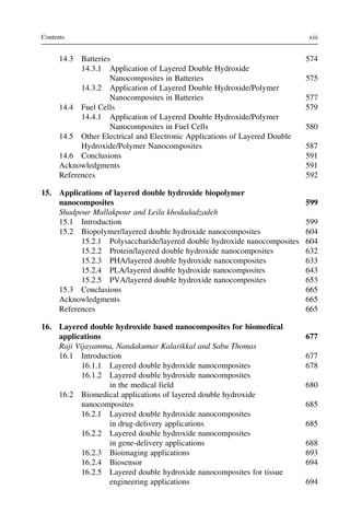 14.3 Batteries 574
14.3.1 Application of Layered Double Hydroxide
Nanocomposites in Batteries 575
14.3.2 Application of Layered Double Hydroxide/Polymer
Nanocomposites in Batteries 577
14.4 Fuel Cells 579
14.4.1 Application of Layered Double Hydroxide/Polymer
Nanocomposites in Fuel Cells 580
14.5 Other Electrical and Electronic Applications of Layered Double
Hydroxide/Polymer Nanocomposites 587
14.6 Conclusions 591
Acknowledgments 591
References 592
15. Applications of layered double hydroxide biopolymer
nanocomposites 599
Shadpour Mallakpour and Leila khodadadzadeh
15.1 Introduction 599
15.2 Biopolymer/layered double hydroxide nanocomposites 604
15.2.1 Polysaccharide/layered double hydroxide nanocomposites 604
15.2.2 Protein/layered double hydroxide nanocomposites 632
15.2.3 PHA/layered double hydroxide nanocomposites 633
15.2.4 PLA/layered double hydroxide nanocomposites 643
15.2.5 PVA/layered double hydroxide nanocomposites 653
15.3 Conclusions 665
Acknowledgments 665
References 665
16. Layered double hydroxide based nanocomposites for biomedical
applications 677
Raji Vijayamma, Nandakumar Kalarikkal and Sabu Thomas
16.1 Introduction 677
16.1.1 Layered double hydroxide nanocomposites 678
16.1.2 Layered double hydroxide nanocomposites
in the medical field 680
16.2 Biomedical applications of layered double hydroxide
nanocomposites 685
16.2.1 Layered double hydroxide nanocomposites
in drug-delivery applications 685
16.2.2 Layered double hydroxide nanocomposites
in gene-delivery applications 688
16.2.3 Bioimaging applications 693
16.2.4 Biosensor 694
16.2.5 Layered double hydroxide nanocomposites for tissue
engineering applications 694
xiii
Contents
 