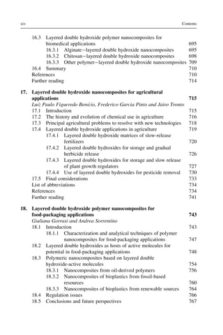 16.3 Layered double hydroxide polymer nanocomposites for
biomedical applications 695
16.3.1 Alginatelayered double hydroxide nanocomposites 695
16.3.2 Chitosanlayered double hydroxide nanocomposites 698
16.3.3 Other polymerlayered double hydroxide nanocomposites 709
16.4 Summary 710
References 710
Further reading 714
17. Layered double hydroxide nanocomposites for agricultural
applications 715
Luı´z Paulo Figueredo Benı´cio, Frederico Garcia Pinto and Jairo Tronto
17.1 Introduction 715
17.2 The history and evolution of chemical use in agriculture 716
17.3 Principal agricultural problems to resolve with new technologies 718
17.4 Layered double hydroxide applications in agriculture 719
17.4.1 Layered double hydroxide matrices of slow-release
fertilizers 720
17.4.2 Layered double hydroxides for storage and gradual
herbicide release 726
17.4.3 Layered double hydroxides for storage and slow release
of plant growth regulators 727
17.4.4 Use of layered double hydroxides for pesticide removal 730
17.5 Final considerations 733
List of abbreviations 734
References 734
Further reading 741
18. Layered double hydroxide polymer nanocomposites for
food-packaging applications 743
Giuliana Gorrasi and Andrea Sorrentino
18.1 Introduction 743
18.1.1 Characterization and analytical techniques of polymer
nanocomposites for food-packaging applications 747
18.2 Layered double hydroxides as hosts of active molecules for
potential in food-packaging applications 748
18.3 Polymeric nanocomposites based on layered double
hydroxide-active molecules 754
18.3.1 Nanocomposites from oil-derived polymers 756
18.3.2 Nanocomposites of bioplastics from fossil-based
resources 760
18.3.3 Nanocomposites of bioplastics from renewable sources 764
18.4 Regulation issues 766
18.5 Conclusions and future perspectives 767
xiv Contents
 
