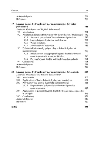Acknowledgment 768
References 768
19. Layered double hydroxide polymer nanocomposites for water
purification 781
Shadpour Mallakpour and Vajiheh Behranvand
19.1 Introduction 781
19.2 Pollutant elimination from water: why layered double hydroxides? 782
19.2.1 Structural properties of layered double hydroxides 782
19.2.2 Layered double hydroxide modification 782
19.2.3 Water pollutants 783
19.2.4 Mechanisms of adsorption 783
19.3 Pollutant elimination by polymer/layered double hydroxide
nanocomposites 790
19.3.1 Importance of using polymer/layered double hydroxide
nanocomposites in water purification 790
19.3.2 Polymer/layered double hydroxide-based adsorbents 791
19.4 Conclusions 798
Acknowledgments 798
References 799
20. Layered double hydroxide polymer nanocomposites for catalysis 805
Shadpour Mallakpour and Hashem Tabebordbar
20.1 Introduction 805
20.2 Applications of layered double hydroxides in catalysis 807
20.3 Polymer/layered double hydroxide nanocomposites 811
20.3.1 Preparation of polymer/layered double hydroxide
nanocomposites 812
20.4 Applications of polymer/layered double hydroxide nanocomposites
in catalysis 815
20.5 Conclusions 829
Acknowledgments 829
References 829
Index 835
xv
Contents
 