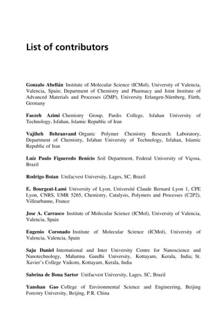 List of contributors
Gonzalo Abellán Institute of Molecular Science (ICMol), University of Valencia,
Valencia, Spain; Department of Chemistry and Pharmacy and Joint Institute of
Advanced Materials and Processes (ZMP), University Erlangen-Nürnberg, Fürth,
Germany
Faezeh Azimi Chemistry Group, Pardis College, Isfahan University of
Technology, Isfahan, Islamic Republic of Iran
Vajiheh Behranvand Organic Polymer Chemistry Research Laboratory,
Department of Chemistry, Isfahan University of Technology, Isfahan, Islamic
Republic of Iran
Luı́z Paulo Figueredo Benı́cio Soil Department, Federal University of Viçosa,
Brazil
Rodrigo Botan Unifacvest University, Lages, SC, Brazil
E. Bourgeat-Lami University of Lyon, Université Claude Bernard Lyon 1, CPE
Lyon, CNRS, UMR 5265, Chemistry, Catalysis, Polymers and Processes (C2P2),
Villeurbanne, France
Jose A. Carrasco Institute of Molecular Science (ICMol), University of Valencia,
Valencia, Spain
Eugenio Coronado Institute of Molecular Science (ICMol), University of
Valencia, Valencia, Spain
Saju Daniel International and Inter University Centre for Nanoscience and
Nanotechnology, Mahatma Gandhi University, Kottayam, Kerala, India; St.
Xavier’s College Vaikom, Kottayam, Kerala, India
Sabrina de Bona Sartor Unifacvest University, Lages, SC, Brazil
Yanshan Gao College of Environmental Science and Engineering, Beijing
Forestry University, Beijing, P.R. China
 