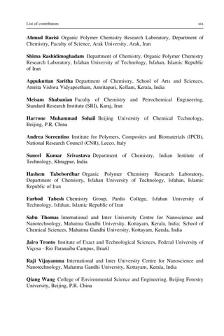 Ahmad Raeisi Organic Polymer Chemistry Research Laboratory, Department of
Chemistry, Faculty of Science, Arak University, Arak, Iran
Shima Rashidimoghadam Department of Chemistry, Organic Polymer Chemistry
Research Laboratory, Isfahan University of Technology, Isfahan, Islamic Republic
of Iran
Appukuttan Saritha Department of Chemistry, School of Arts and Sciences,
Amrita Vishwa Vidyapeetham, Amritapuri, Kollam, Kerala, India
Meisam Shabanian Faculty of Chemistry and Petrochemical Engineering,
Standard Research Institute (SRI), Karaj, Iran
Harrone Muhammad Sohail Beijing University of Chemical Technology,
Beijing, P.R. China
Andrea Sorrentino Institute for Polymers, Composites and Biomaterials (IPCB),
National Research Council (CNR), Lecco, Italy
Suneel Kumar Srivastava Department of Chemistry, Indian Institute of
Technology, Khragpur, India
Hashem Tabebordbar Organic Polymer Chemistry Research Laboratory,
Department of Chemistry, Isfahan University of Technology, Isfahan, Islamic
Republic of Iran
Farbod Tabesh Chemistry Group, Pardis College, Isfahan University of
Technology, Isfahan, Islamic Republic of Iran
Sabu Thomas International and Inter University Centre for Nanoscience and
Nanotechnology, Mahatma Gandhi University, Kottayam, Kerala, India; School of
Chemical Sciences, Mahatma Gandhi University, Kottayam, Kerala, India
Jairo Tronto Institute of Exact and Technological Sciences, Federal University of
Viçosa - Rio Paranaı́ba Campus, Brazil
Raji Vijayamma International and Inter University Centre for Nanoscience and
Nanotechnology, Mahatma Gandhi University, Kottayam, Kerala, India
Qiang Wang College of Environmental Science and Engineering, Beijing Forestry
University, Beijing, P.R. China
xix
List of contributors
 