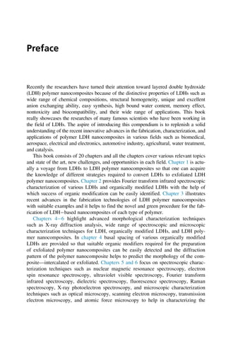 Preface
Recently the researchers have turned their attention toward layered double hydroxide
(LDH) polymer nanocomposites because of the distinctive properties of LDHs such as
wide range of chemical compositions, structural homogeneity, unique and excellent
anion exchanging ability, easy synthesis, high bound water content, memory effect,
nontoxicity and biocompatibility, and their wide range of applications. This book
really showcases the researches of many famous scientists who have been working in
the field of LDHs. The aspire of introducing this compendium is to replenish a solid
understanding of the recent innovative advances in the fabrication, characterization, and
applications of polymer LDH nanocomposites in various fields such as biomedical,
aerospace, electrical and electronics, automotive industry, agricultural, water treatment,
and catalysis.
This book consists of 20 chapters and all the chapters cover various relevant topics
and state of the art, new challenges, and opportunities in each field. Chapter 1 is actu-
ally a voyage from LDHs to LDH polymer nanocomposites so that one can acquire
the knowledge of different strategies required to convert LDHs to exfoliated LDH
polymer nanocomposites. Chapter 2 provides Fourier transform infrared spectroscopic
characterization of various LDHs and organically modified LDHs with the help of
which success of organic modification can be easily identified. Chapter 3 illustrates
recent advances in the fabrication technologies of LDH polymer nanocomposites
with suitable examples and it helps to find the novel and green procedure for the fab-
rication of LDHbased nanocomposites of each type of polymer.
Chapters 46 highlight advanced morphological characterization techniques
such as X-ray diffraction analysis, wide range of spectroscopic and microscopic
characterization techniques for LDH, organically modified LDHs, and LDH poly-
mer nanocomposites. In chapter 4 basal spacing of various organically modified
LDHs are provided so that suitable organic modifiers required for the preparation
of exfoliated polymer nanocomposites can be easily detected and the diffraction
pattern of the polymer nanocomposite helps to predict the morphology of the com-
posite—intercalated or exfoliated. Chapters 5 and 6 focus on spectroscopic charac-
terization techniques such as nuclear magnetic resonance spectroscopy, electron
spin resonance spectroscopy, ultraviolet visible spectroscopy, Fourier transform
infrared spectroscopy, dielectric spectroscopy, fluorescence spectroscopy, Raman
spectroscopy, X-ray photoelectron spectroscopy, and microscopic characterization
techniques such as optical microscopy, scanning electron microscopy, transmission
electron microscopy, and atomic force microscopy to help in characterizing the
 