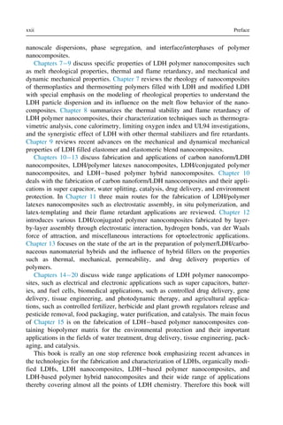 nanoscale dispersions, phase segregation, and interface/interphases of polymer
nanocomposites.
Chapters 79 discuss specific properties of LDH polymer nanocomposites such
as melt rheological properties, thermal and flame retardancy, and mechanical and
dynamic mechanical properties. Chapter 7 reviews the rheology of nanocomposites
of thermoplastics and thermosetting polymers filled with LDH and modified LDH
with special emphasis on the modeling of rheological properties to understand the
LDH particle dispersion and its influence on the melt flow behavior of the nano-
composites. Chapter 8 summarizes the thermal stability and flame retardancy of
LDH polymer nanocomposites, their characterization techniques such as thermogra-
vimetric analysis, cone calorimetry, limiting oxygen index and UL94 investigations,
and the synergistic effect of LDH with other thermal stabilizers and fire retardants.
Chapter 9 reviews recent advances on the mechanical and dynamical mechanical
properties of LDH filled elastomer and elastomeric blend nanocomposites.
Chapters 1013 discuss fabrication and applications of carbon nanoform/LDH
nanocomposites, LDH/polymer latexes nanocomposites, LDH/conjugated polymer
nanocomposites, and LDHbased polymer hybrid nanocomposites. Chapter 10
deals with the fabrication of carbon nanoform/LDH nanocomposites and their appli-
cations in super capacitor, water splitting, catalysis, drug delivery, and environment
protection. In Chapter 11 three main routes for the fabrication of LDH/polymer
latexes nanocomposites such as electrostatic assembly, in situ polymerization, and
latex-templating and their flame retardant applications are reviewed. Chapter 12
introduces various LDH/conjugated polymer nanocomposites fabricated by layer-
by-layer assembly through electrostatic interaction, hydrogen bonds, van der Waals
force of attraction, and miscellaneous interactions for optoelectronic applications.
Chapter 13 focuses on the state of the art in the preparation of polymer/LDH/carbo-
naceous nanomaterial hybrids and the influence of hybrid fillers on the properties
such as thermal, mechanical, permeability, and drug delivery properties of
polymers.
Chapters 1420 discuss wide range applications of LDH polymer nanocompo-
sites, such as electrical and electronic applications such as super capacitors, batter-
ies, and fuel cells, biomedical applications, such as controlled drug delivery, gene
delivery, tissue engineering, and photodynamic therapy, and agricultural applica-
tions, such as controlled fertilizer, herbicide and plant growth regulators release and
pesticide removal, food packaging, water purification, and catalysis. The main focus
of Chapter 15 is on the fabrication of LDHbased polymer nanocomposites con-
taining biopolymer matrix for the environmental protection and their important
applications in the fields of water treatment, drug delivery, tissue engineering, pack-
aging, and catalysis.
This book is really an one stop reference book emphasizing recent advances in
the technologies for the fabrication and characterization of LDHs, organically modi-
fied LDHs, LDH nanocomposites, LDHbased polymer nanocomposites, and
LDH-based polymer hybrid nanocomposites and their wide range of applications
thereby covering almost all the points of LDH chemistry. Therefore this book will
xxii Preface
 