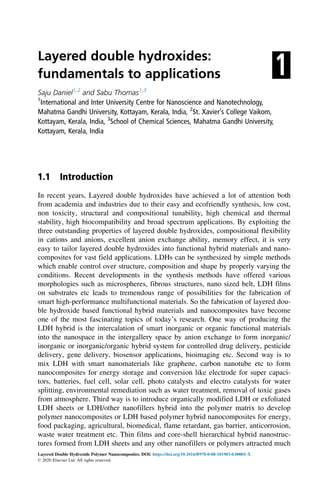 1
Layered double hydroxides:
fundamentals to applications
Saju Daniel1,2
and Sabu Thomas1,3
1
International and Inter University Centre for Nanoscience and Nanotechnology,
Mahatma Gandhi University, Kottayam, Kerala, India, 2
St. Xavier’s College Vaikom,
Kottayam, Kerala, India, 3
School of Chemical Sciences, Mahatma Gandhi University,
Kottayam, Kerala, India
1.1 Introduction
In recent years, Layered double hydroxides have achieved a lot of attention both
from academia and industries due to their easy and ecofriendly synthesis, low cost,
non toxicity, structural and compositional tunability, high chemical and thermal
stability, high biocompatibility and broad spectrum applications. By exploiting the
three outstanding properties of layered double hydroxides, compositional flexibility
in cations and anions, excellent anion exchange ability, memory effect, it is very
easy to tailor layered double hydroxides into functional hybrid materials and nano-
composites for vast field applications. LDHs can be synthesized by simple methods
which enable control over structure, composition and shape by properly varying the
conditions. Recent developments in the synthesis methods have offered various
morphologies such as microspheres, fibrous structures, nano sized belt, LDH films
on substrates etc leads to tremendous range of possibilities for the fabrication of
smart high-performance multifunctional materials. So the fabrication of layered dou-
ble hydroxide based functional hybrid materials and nanocomposites have become
one of the most fascinating topics of today’s research. One way of producing the
LDH hybrid is the intercalation of smart inorganic or organic functional materials
into the nanospace in the intergallery space by anion exchange to form inorganic/
inorganic or inorganic/organic hybrid system for controlled drug delivery, pesticide
delivery, gene delivery, biosensor applications, bioimaging etc. Second way is to
mix LDH with smart nanomaterials like graphene, carbon nanotube etc to form
nanocomposites for energy storage and conversion like electrode for super capaci-
tors, batteries, fuel cell, solar cell, photo catalysts and electro catalysts for water
splitting, environmental remediation such as water treatment, removal of toxic gases
from atmosphere. Third way is to introduce organically modified LDH or exfoliated
LDH sheets or LDH/other nanofillers hybrid into the polymer matrix to develop
polymer nanocomposites or LDH based polymer hybrid nanocomposites for energy,
food packaging, agricultural, biomedical, flame retardant, gas barrier, anticorrosion,
waste water treatment etc. Thin films and core-shell hierarchical hybrid nanostruc-
tures formed from LDH sheets and any other nanofillers or polymers attracted much
Layered Double Hydroxide Polymer Nanocomposites. DOI: https://doi.org/10.1016/B978-0-08-101903-0.00001-X
© 2020 Elsevier Ltd. All rights reserved.
 