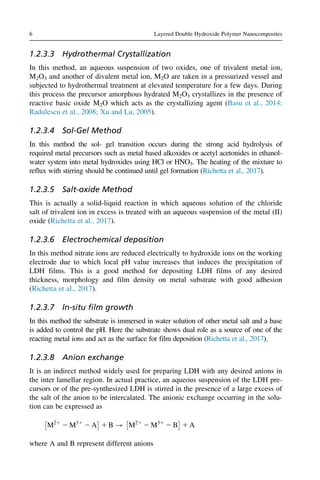 1.2.3.3 Hydrothermal Crystallization
In this method, an aqueous suspension of two oxides, one of trivalent metal ion,
M2O3 and another of divalent metal ion, M2O are taken in a pressurized vessel and
subjected to hydrothermal treatment at elevated temperature for a few days. During
this process the precursor amorphous hydrated M2O3 crystallizes in the presence of
reactive basic oxide M2O which acts as the crystallizing agent (Basu et al., 2014;
Radulescu et al., 2008; Xu and Lu, 2005).
1.2.3.4 Sol-Gel Method
In this method the sol- gel transition occurs during the strong acid hydrolysis of
required metal precursors such as metal based alkoxides or acetyl acetonides in ethanol-
water system into metal hydroxides using HCl or HNO3. The heating of the mixture to
reflux with stirring should be continued until gel formation (Richetta et al., 2017).
1.2.3.5 Salt-oxide Method
This is actually a solid-liquid reaction in which aqueous solution of the chloride
salt of trivalent ion in excess is treated with an aqueous suspension of the metal (II)
oxide (Richetta et al., 2017).
1.2.3.6 Electrochemical deposition
In this method nitrate ions are reduced electrically to hydroxide ions on the working
electrode due to which local pH value increases that induces the precipitation of
LDH films. This is a good method for depositing LDH films of any desired
thickness, morphology and film density on metal substrate with good adhesion
(Richetta et al., 2017).
1.2.3.7 In-situ film growth
In this method the substrate is immersed in water solution of other metal salt and a base
is added to control the pH. Here the substrate shows dual role as a source of one of the
reacting metal ions and act as the surface for film deposition (Richetta et al., 2017).
1.2.3.8 Anion exchange
It is an indirect method widely used for preparing LDH with any desired anions in
the inter lamellar region. In actual practice, an aqueous suspension of the LDH pre-
cursors or of the pre-synthesized LDH is stirred in the presence of a large excess of
the salt of the anion to be intercalated. The anionic exchange occurring in the solu-
tion can be expressed as
M21
2 M31
2 A
 
1 B ! M21
2 M31
2 B
 
1 A
where A and B represent different anions
6 Layered Double Hydroxide Polymer Nanocomposites
 