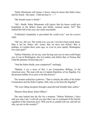 Señor Miramonte will rejoice, I know, when he learns that Señor Jones
and his friend—the name—I did not hear it——
My friend's name is Smith.
Ah!—Smith. Señor Miramonte will rejoice that his house could give
hospitality to the Señors Jones and Smith—unusual names. No? She
looked him full in the eyes, her smile inscrutable.
California's hospitality is proverbial the world over, was his evasive
reply.
Ah! yes. Ah! yes. The world over, you say. I too have been much about.
May it not be, Señor—ah!—Jones, that we have met before? Was it,
perhaps, in London three years ago, or, even in your capital, Washington,
two years past?
Señora Valentino, let me say, once having seen you no man could forget
you. It was in Washington, also in London; and, before that, in Vienna, that
I had the pleasure of knowing you.
And the Señor Smith, your companion? smilingly.
Madam, I cry a truce of this. I am Commodore Billings, of the
American navy. The man with me is Captain Hamilton, of my flagship. For
the present neither of us cares to be thus known.
The woman arched her eyebrows. That is entirely the affair of the Señor
Commodore and the Señor Capitan. Still, why so far from the flagship?
We were riding incognito through a peaceful and friendly land, señora.
Rumors float about, Señor Officer.
The man looked into the fire for a moment. Señora Valentino, I have
told you who I am. I will tell you also that I am in command of the Pacific
squadron of the American navy. Will you be as candid with me, and tell me
why you are in this country?
 