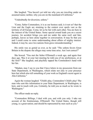 She laughed. You haven't yet told me why you are traveling under an
assumed name; neither, why you are on the mainland of California.
Undoubtedly for diversion, señora.
Come, Señor Commodore, it is as our hostess said, is it not so? that the
Lion and the Eagle are straining to the contest over spoils vast as the
territory of all Europe. Come, let us be fair with each other. You are here in
the interest of the United States. Some special errand leads you on a secret
journey. An accident brings you and me under the same roof; and fate,
perhaps, leaves us here alone together in conversation. It may be that you
and I could come to some understanding about affairs of mighty interest.
Indeed, it may be, save two nations from grave misunderstanding.
His smile was as genial as ever, as he said: The señora favors Great
Britain in the dispute she alleges may some time arise. Am I not correct?
She bowed. You met the Señor O'Donnell a week ago, and again four
days ago. Was it at your last meeting he told you of my preferences, or at
the first? She laughed, and playfully tapped the Commodore's hand with
her fan.
Madam, may I say to you that I have letters in my possession from our
State Department, in Washington, which relate not only to your presence
here but which also tell something of your work as England's secret agent in
Alta California.
Again the woman laughed. Child's play, Commodore! Child's play! The
man who sent this information to your State Department, in Washington, is
here, and in touch with you. Certainly, he told you as much as he wrote to
Washington.
The officer made no reply.
Commodore Billings, I deal with you, and with you only. I take not
account of the frontiersman, O'Donnell. The United States, though still
young, is a great nation; and should be represented by men such as you.
 