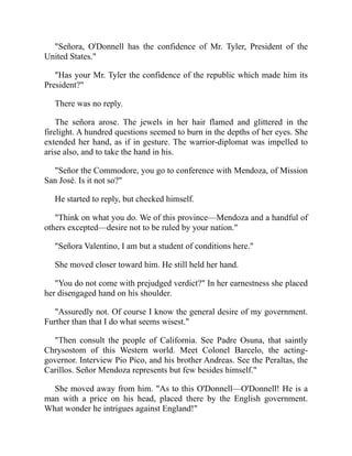 Señora, O'Donnell has the confidence of Mr. Tyler, President of the
United States.
Has your Mr. Tyler the confidence of the republic which made him its
President?
There was no reply.
The señora arose. The jewels in her hair flamed and glittered in the
firelight. A hundred questions seemed to burn in the depths of her eyes. She
extended her hand, as if in gesture. The warrior-diplomat was impelled to
arise also, and to take the hand in his.
Señor the Commodore, you go to conference with Mendoza, of Mission
San José. Is it not so?
He started to reply, but checked himself.
Think on what you do. We of this province—Mendoza and a handful of
others excepted—desire not to be ruled by your nation.
Señora Valentino, I am but a student of conditions here.
She moved closer toward him. He still held her hand.
You do not come with prejudged verdict? In her earnestness she placed
her disengaged hand on his shoulder.
Assuredly not. Of course I know the general desire of my government.
Further than that I do what seems wisest.
Then consult the people of California. See Padre Osuna, that saintly
Chrysostom of this Western world. Meet Colonel Barcelo, the acting-
governor. Interview Pio Pico, and his brother Andreas. See the Peraltas, the
Carillos. Señor Mendoza represents but few besides himself.
She moved away from him. As to this O'Donnell—O'Donnell! He is a
man with a price on his head, placed there by the English government.
What wonder he intrigues against England!
 