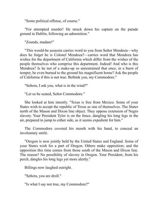 Some political offense, of course.
For attempted murder! He struck down his captain on the parade
ground in Dublin, following an admonition.
Zounds, madam!
This would-be assassin carries word to you from Señor Mendoza—why
does he forget he is Colonel Mendoza?—carries word that Mendoza has
wishes for the department of California which differ from the wishes of the
people themselves who comprise this department. Indeed! And who is this
Mendoza? Is he not of a make-up so unrestrained that once, in a burst of
temper, he even burned to the ground his magnificent home? Ask the people
of California if this is not true. Bethink you, my Commodore.
Señora, I ask you, what is in the wind?
Let us be seated, Señor Commodore.
She looked at him intently. Texas is free from Mexico. Some of your
States wish to accept the republic of Texas as one of themselves. The States
north of the Mason and Dixon line object. They oppose extension of Negro
slavery. Your President Tyler is on the fence, dangling his long legs in the
air, prepared to jump to either side, as it seems expedient for him.
The Commodore covered his mouth with his hand, to conceal an
involuntary smile.
Oregon is now jointly held by the United States and England. Some of
your States wish for a part of Oregon. Others make opposition; and the
opposition this time comes from those south of the Mason and Dixon line.
The reason? No possibility of slavery in Oregon. Your President, from his
perch, dangles his long legs yet more alertly.
Billings now laughed outright.
Señora, you are droll.
Is what I say not true, my Commodore?
 