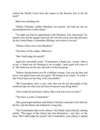control the Pacific Coast from the tropics to the Russian line in the far
north.
Both were standing now.
Señora Valentino, neither Mendoza, nor anyone, can lead me into an
unconsidered move in this matter.
To-night you had an appointment with Mendoza. Fate intervened. To-
morrow sees not the danger removed. He will ask you to seize this province
for the United States. Commodore Billings, ruin comes if you do.
Señora, I have never seen Mendoza.
You know of his wishes. Others do.
But I shall judge for myself.
Again her inscrutable smile. Commodore, I thank you. I mean—that is
to say—I thank you for listening to me to-night. I pray good will come of
it. Her hand was on his arm. He took it in fervent grasp.
Señora, Europe knows you for a brilliant woman. I say you are that, and
more. I am glad to have met you again. He looked at his watch. It is late. I
fear I have kept you too long. I ask your pardon.
My Commodore, have a care, only, that you do not ask pardon of the
world one day for what your decision to-morrow may bring about.
Your words do you honor, señora. May I ask leave now to retire?
The leave is yours, Commodore.
After good night had been said Señora Valentino returned to her chair by
the fire. Into the flames she looked for a long time.
The Commodore talks in his silence, she finally said to herself, smiling
grimly. The pages of this drama fast turn themselves—very fast—to the
issue. 'But I shall judge for myself.' Ah! Commodore, your silence is indeed
 