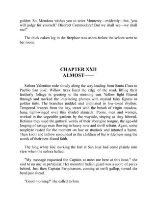 golden. So, Mendoza wishes you to seize Monterey—evidently—but, 'you
will judge for yourself.' Discreet Commodore! But we shall see—we shall
see!
The thick oaken log in the fireplace was ashes before the señora went to
her room.
CHAPTER XXII
ALMOST——
Señora Valentino rode slowly along the way leading from Santa Clara to
Pueblo San José. Willow trees lined the edge of the road, lifting their
featherly foliage in greeting to the morning sun. Yellow light filtered
through and marked the interlacing plumes with myriad fairy figures in
golden tints. The branches nodded and undulated in low-toned rhythm.
Tempered breezes from the bay, sweet with the breath of virgin meadow,
hung light-winged over this shaded alameda. Peons, men and women,
worked in the vegetable gardens by the wayside, singing as they labored.
Betimes they used the guttural words of their aborigine tongue, the age-old
longing of savage man flowing in heavy note and shrill refrain. Again, some
neophyte rested for the moment on hoe or mattock and intoned a hymn.
Then knoll and hollow resounded as the children of the wilderness sang the
words of their new-found faith.
The long white line marking the fort at San José had come plainly into
view when the señora halted.
My message requested the Captain to meet me here at this hour, she
said to no one in particular. Her mounted Indian guard was a score of paces
behind. Just then Captain Farquharson, coming at swift gallop, turned the
bend just ahead.
Good morning! she called to him.
 